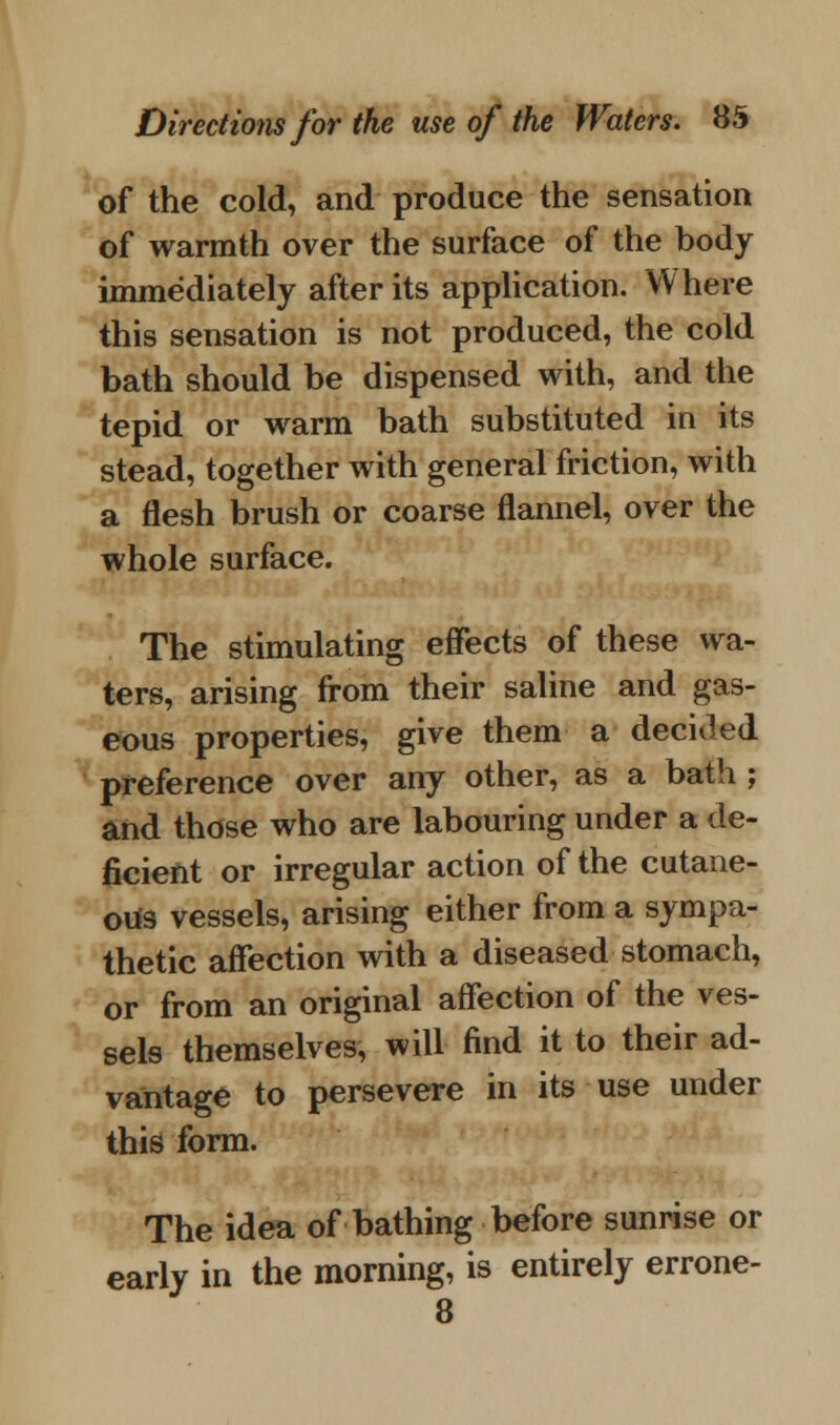 of the cold, and produce the sensation of warmth over the surface of the hody immediately after its application. Where this sensation is not produced, the cold bath should be dispensed with, and the tepid or warm bath substituted in its stead, together with general friction, with a flesh brush or coarse flannel, over the whole surface. The stimulating effects of these wa- ters, arising from their saline and gas- eous properties, give them a decided preference over any other, as a bath ; and those who are labouring under a de- ficient or irregular action of the cutane- ous vessels, arising either from a sympa- thetic affection with a diseased stomach, or from an original affection of the ves- sels themselves, will find it to their ad- vantage to persevere in its use under this form. The idea of bathing before sunrise or early in the morning, is entirely errone- 8