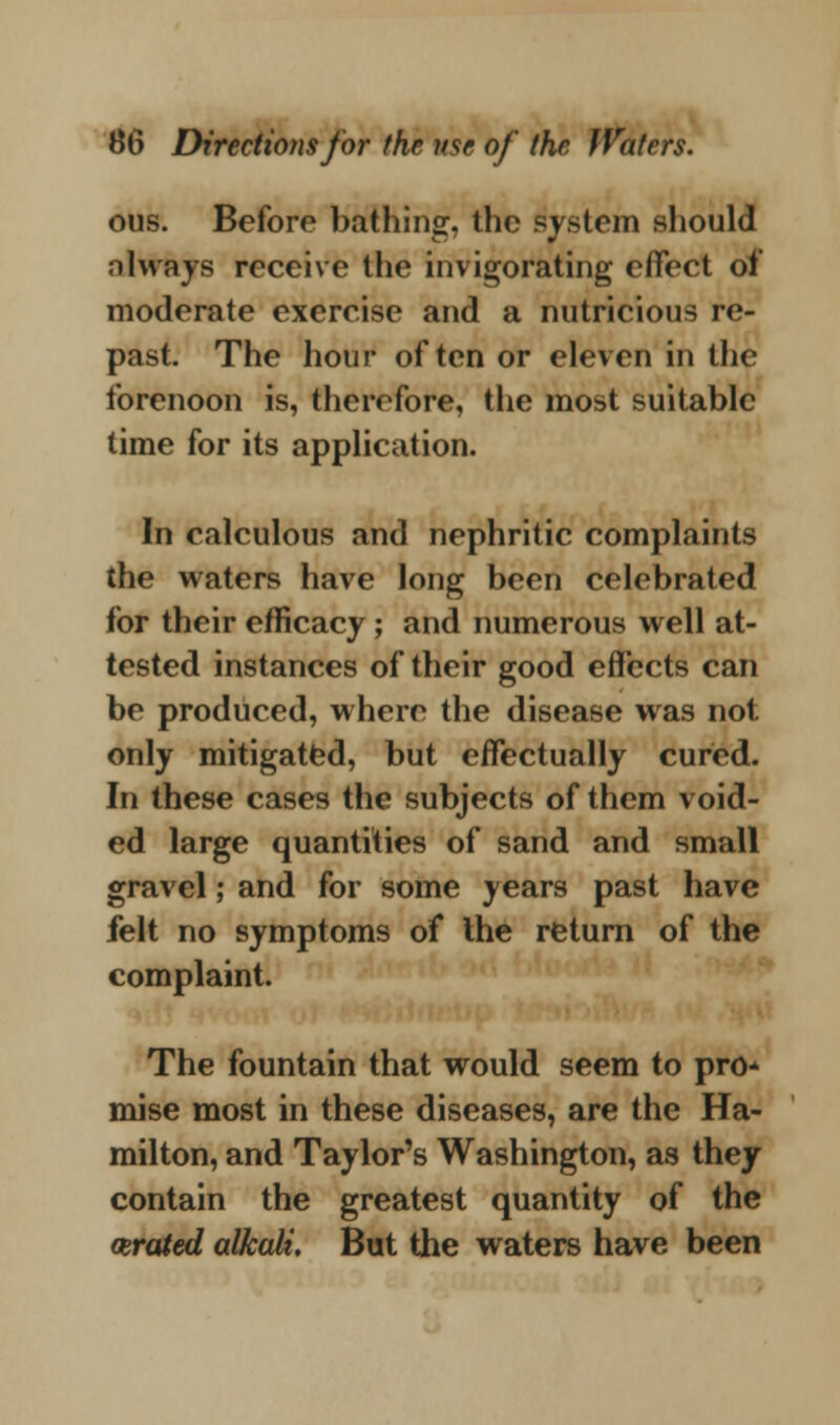 ous. Before bathing, the system should always receive the invigorating effect of moderate exercise and a nutricious re- past. The hour often or eleven in the forenoon is, therefore, the most suitable time for its application. In calculous and nephritic complaints the waters have long been celebrated for their efficacy; and numerous well at- tested instances of their good effects can be produced, where the disease was not only mitigated, but effectually cured. In these cases the subjects of them void- ed large quantities of sand and small gravel; and for some years past have felt no symptoms of the return of the complaint. The fountain that would seem to pro* mise most in these diseases, are the Ha- milton, and Taylor's Washington, as they contain the greatest quantity of the aerated alkali. But the waters have been