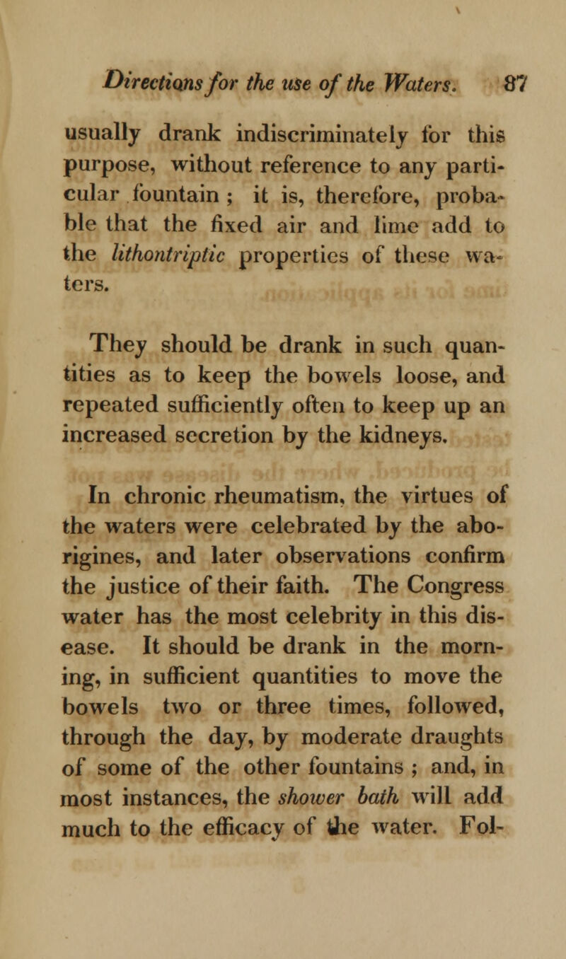 usually drank indiscriminately for this purpose, without reference to any parti- cular fountain ; it is, therefore, proba- ble that the fixed air and lime add to the lithontriptic properties of these wa- ters. They should be drank in such quan- tities as to keep the bowels loose, and repeated sufficiently often to keep up an increased secretion by the kidneys. In chronic rheumatism, the virtues of the waters were celebrated by the abo- rigines, and later observations confirm the justice of their faith. The Congress water has the most celebrity in this dis- ease. It should be drank in the morn- ing, in sufficient quantities to move the bowels two or three times, followed, through the day, by moderate draughts of some of the other fountains ; and, in most instances, the shower bath will add much to the efficacy of the water. Fol-