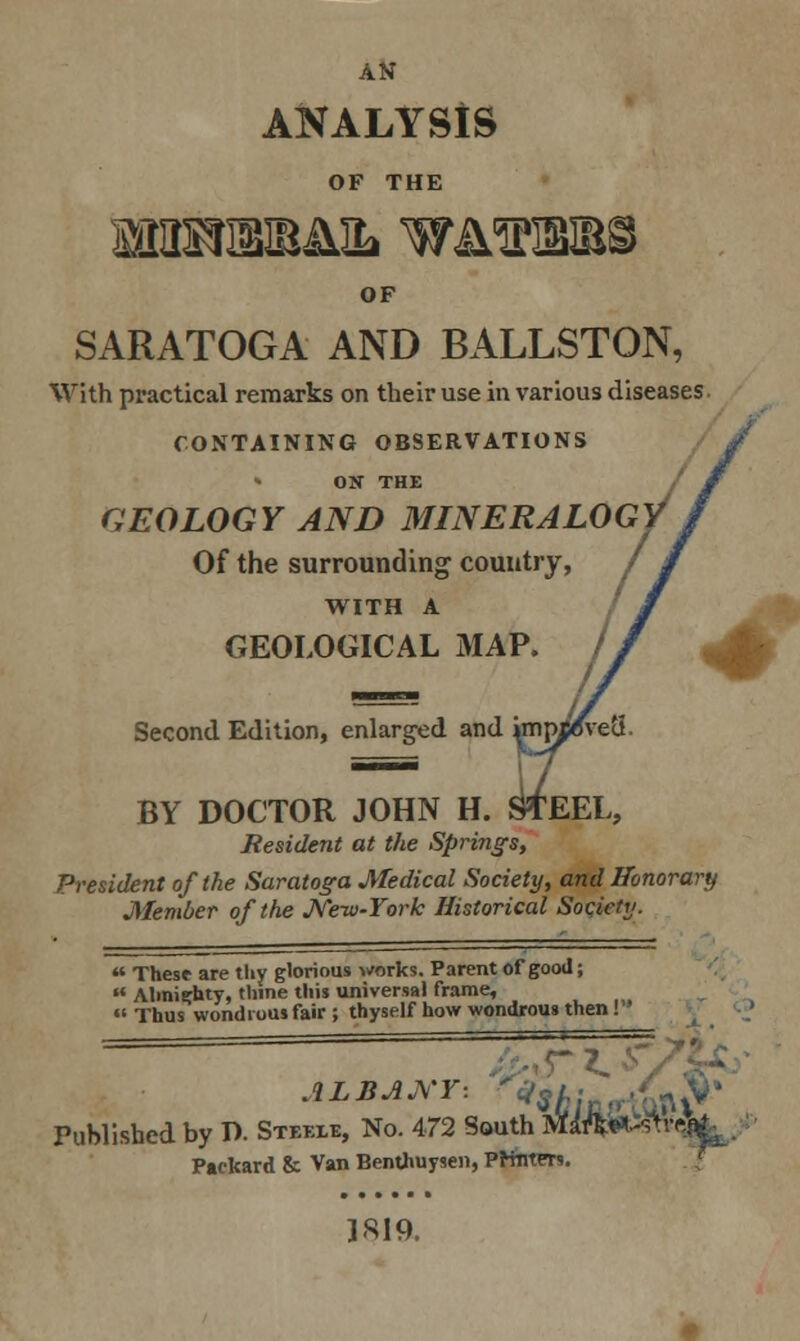 ANALYSIS OF THE SfHISIIBIMIL WA^EJB^ OF SARATOGA AND BALLSTON, With practical remarks on their use in various diseases CONTAINING OBSERVATIONS ON THE GEOLOGY AND MINERALOGY* Of the surrounding country, / WITH A GEOLOGICAL MAP. Second Edition, enlarged and ^mpieveS. H. OTEEL, BY DOCTOR JOHN Resident at the Springs, President of the Saratoga Medical Society, and Honorary Member of the New-York Historical Society.  These are thy glorious works. Parent of good;  Almighty, thine this universal frame,  Thus wondi ous fair ; thyself how wondrous then! - r . ALBANY by D. Steele, No. 472 South M«***-ftrftfik Published Packard & Van Benthuysen, PrtntFrs. LSI9.