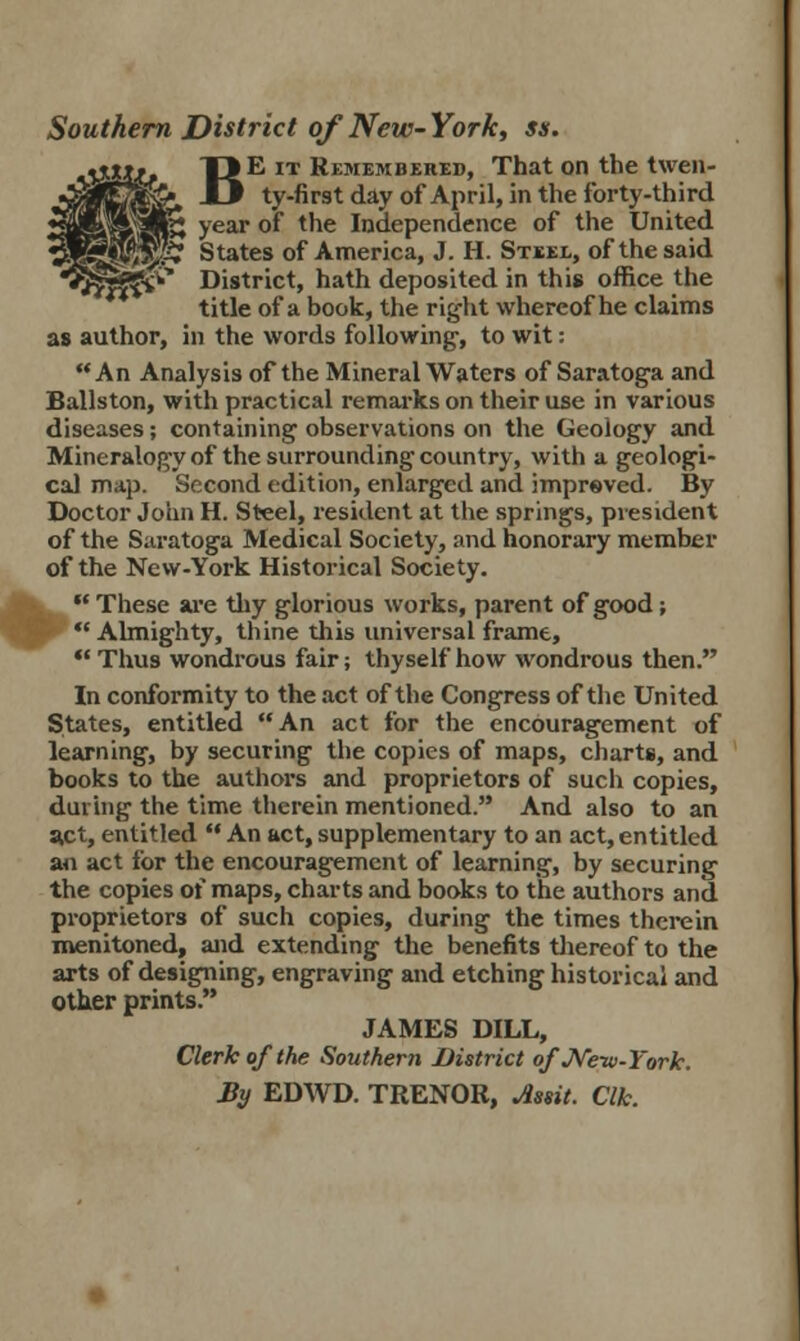 Southern District of New- York, ss. BE it Remembered, That on the twen- ty-first day of April, in the forty-third year of the Independence of the United States of America, J. H. Steel, of the said District, hath deposited in this office the title of a book, the right whereof he claims as author, in the words following', to wit: An Analysis of the Mineral Waters of Saratoga and Ballston, with practical remarks on their use in various diseases; containing observations on the Geology and Mineralogy of the surrounding country, with a geologi- cal map. Second edition, enlarged and improved. By Doctor John H. Steel, resident at the springs, president of the Saratoga Medical Society, and honorary member of the New-York Historical Society. H These we thy glorious works, parent of good;  Almighty, thine this universal frame, Thus wondrous fair; thyself how wondrous then. In conformity to the act of the Congress of the United States, entitled An act for the encouragement of learning, by securing the copies of maps, charts, and books to the authors and proprietors of such copies, daring the time therein mentioned. And also to an a.ct, entitled  An act, supplementary to an act, entitled an act for the encouragement of learning, by securing the copies of maps, charts and books to the authors and proprietors of such copies, during the times therein menitoned, and extending the benefits thereof to the arts of designing, engraving and etching historical and other prints. JAMES DILL, Clerk of the Southern District of New-York. By EDWD. TRENOR, Assit. Clk.