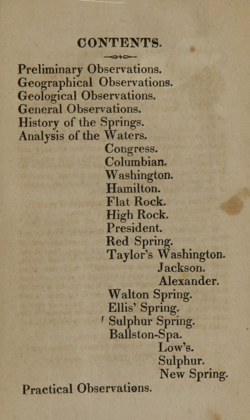 CONTENTS. Preliminary Observations. Geographical Observations. Geological Observations. General Observations. History of the Springs. Analysis of the Waters. Congress. Columbian. Washington. Hamilton. Flat Rock. High Rock. President. Red Spring. Taylor's Washington. Jackson. Alexander. Walton Spring. Ellis' Spring. f Sulphur Spring. Ballston-Spa. Low's. Sulphur. New Spring. Practical Observations.