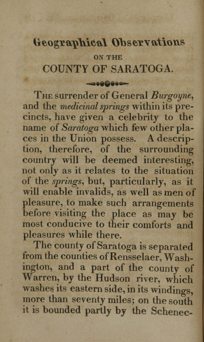 ON THE COUNTY OF SARATOGA. The surrender of General Burgoyne, and the medicinal springs within its pre- cincts, have given a celebrity to the name of Saratoga which few other pla- ces in the Union possess. A descrip- tion, therefore, of the surrounding country will be deemed interesting, not only as it relates to the situation of the springs, but, particularly, as it will enable invalids, as well as men of pleasure, to make such arrangements before visiting the place as may be most conducive to their comforts and pleasures while there. The county of Saratoga is separated from the counties of Rensselaer, Wash- ington, and a part of the county of Warren, by the Hudson river, which washes its eastern side, in its windings, more than seventy miles; on the south it is bounded partly by the Schenec-