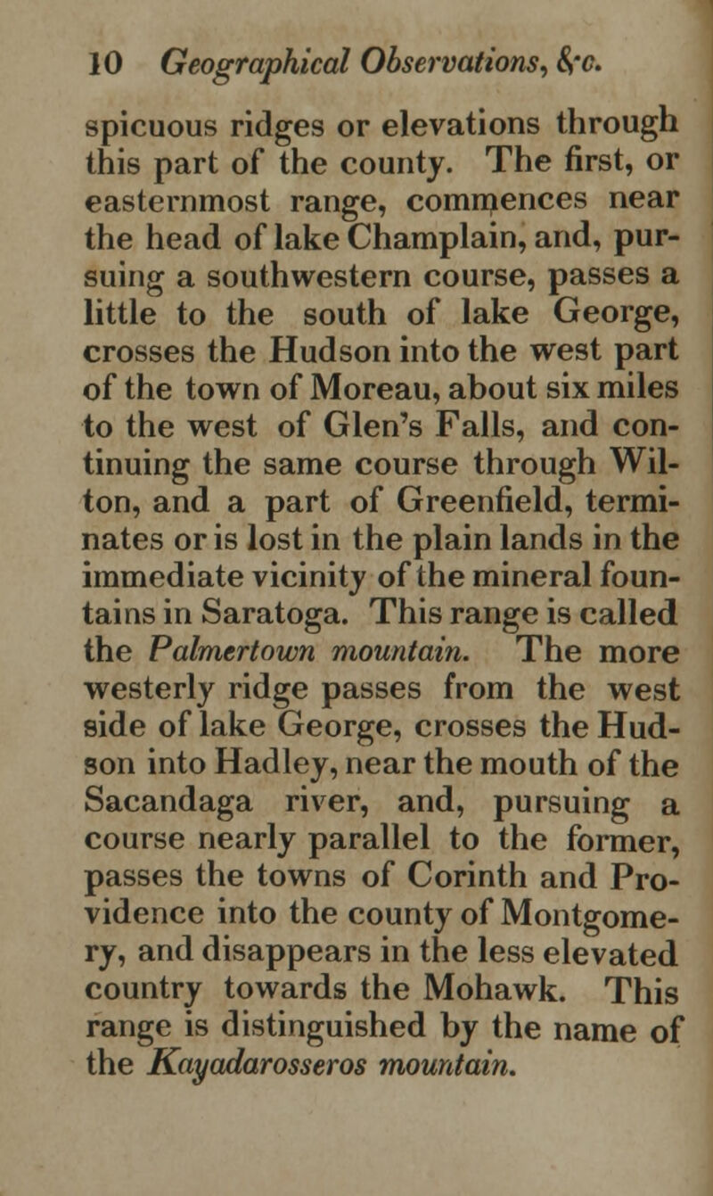 spicuous ridges or elevations through this part of the county. The first, or easternmost range, commences near the head of lake Champlain, and, pur- suing a southwestern course, passes a little to the south of lake George, crosses the Hudson into the west part of the town of Moreau, about six miles to the west of Glen's Falls, and con- tinuing the same course through Wil- ton, and a part of Greenfield, termi- nates or is lost in the plain lands in the immediate vicinity of the mineral foun- tains in Saratoga. This range is called the Palmertown mountain. The more westerly ridge passes from the west side of lake George, crosses the Hud- son into Hadley, near the mouth of the Sacandaga river, and, pursuing a course nearly parallel to the former, passes the towns of Corinth and Pro- vidence into the county of Montgome- ry, and disappears in the less elevated country towards the Mohawk. This range is distinguished by the name of the Kayadarosseros mountain.
