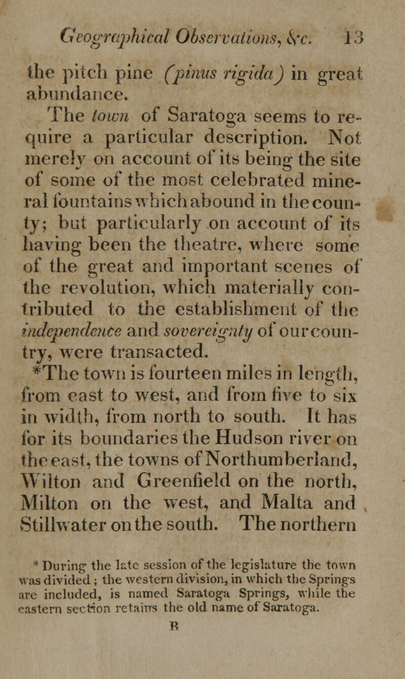the pitch pine (pinus rigida) in great abundance. The town of Saratoga seems to re- quire a particular description. Not merely on account of its being the site of some of the most celebrated mine- ral fountains which abound in the coun- ty; but particularly on account of its having been the theatre, where some of the great and important scenes of the revolution, which materially con- tributed to the establishment of the independence and sovereignty of our coun- try, were transacted. *The town is fourteen miles in length, from east to west, and from live to six in width, from north to south. It has for its boundaries the Hudson river on the east, the towns of Northumberland, Wilton and Greenfield on the north, Milton on the west, and Malta and Stillwater on the south. The northern * During the late session of the legislature the town was divided ; the western division, in which the Springs are included, is named Saratoga Springs, while the eastern section retains the old name of Saratoga.