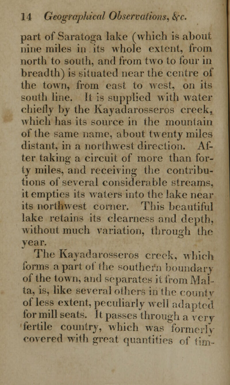 part of Saratoga lake (which is about nine miles in its whole extent, from north to south, and from two to four in breadth) is situated near the centre of the town, from east to west, on its south line. It is supplied with water chiefly by the Kayadarosseros creek, which has its source in the mountain of the same name, about twenty miles distant, in a northwest direction. Af- ter taking a circuit of more than for- ty miles, and receiving the contribu- tions of several considerable streams, it empties its Maters into the lake near its northwest corner. This beautiful lake retains its clearness and depth, without much variation, through the year. The Kayadarosseros creek, which forms apart of the southern boundarj of the town, and separates it from Mal- ta, is, like several others in the county of less extent, peculiarly avcII adapted for mill seats. It passes through a very- fertile country, which was formerly covered with great quantities of tim-