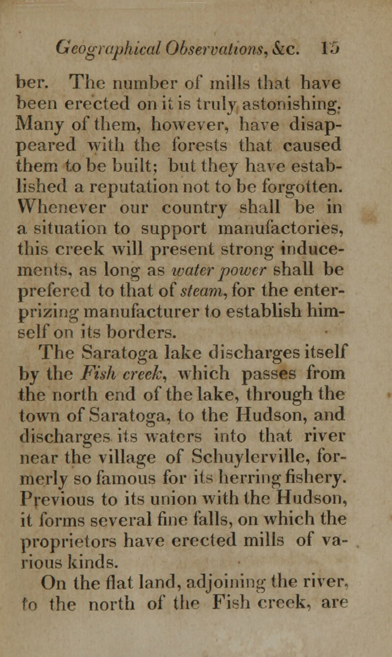 ber. The number of mills that have been erected on it is truly astonishing. Many of them, however, have disap- peared with the forests that caused them to be built; but they have estab- lished a reputation not to be forgotten. Whenever our country shall be in a situation to support manufactories, this creek will present strong induce- ments, as long as water power shall be prefered to that of steam, for the enter- prizing manufacturer to establish him- self on its borders. The Saratoga lake discharges itself by the Fish creek, which passes from the north end of the lake, through the town of Saratoga, to the Hudson, and discharges its waters into that river near the village of Schuylerville, for- merly so famous for its herring fishery. Previous to its union with the Hudson, it forms several fine falls, on which the proprietors have erected mills of va- rious kinds. On the flat land, adjoining the river, to the north of the Fish creek, are