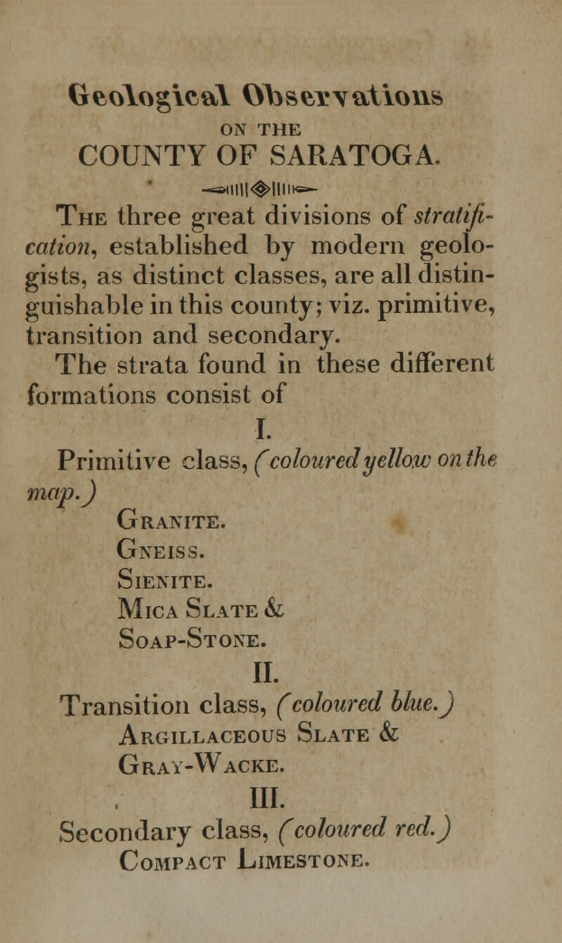 Geological Observations ON THE COUNTY OF SARATOGA. —s*lll|<@>|lllt«- The three great divisions of stratifi- cation, established by modern geolo- gists, as distinct classes, are all distin- guishable in this county; viz. primitive, transition and secondary. The strata found in these different formations consist of I. Primitive class, (coloured yellow on the map.) Granite. Gneiss. Sienite. Mica Slate &l Soap-Stone. II. Transition class, (coloured blue.) Argillaceous Slate & Grav-Wacke. III. Secondary class, (coloured red.) Compact Limestone.