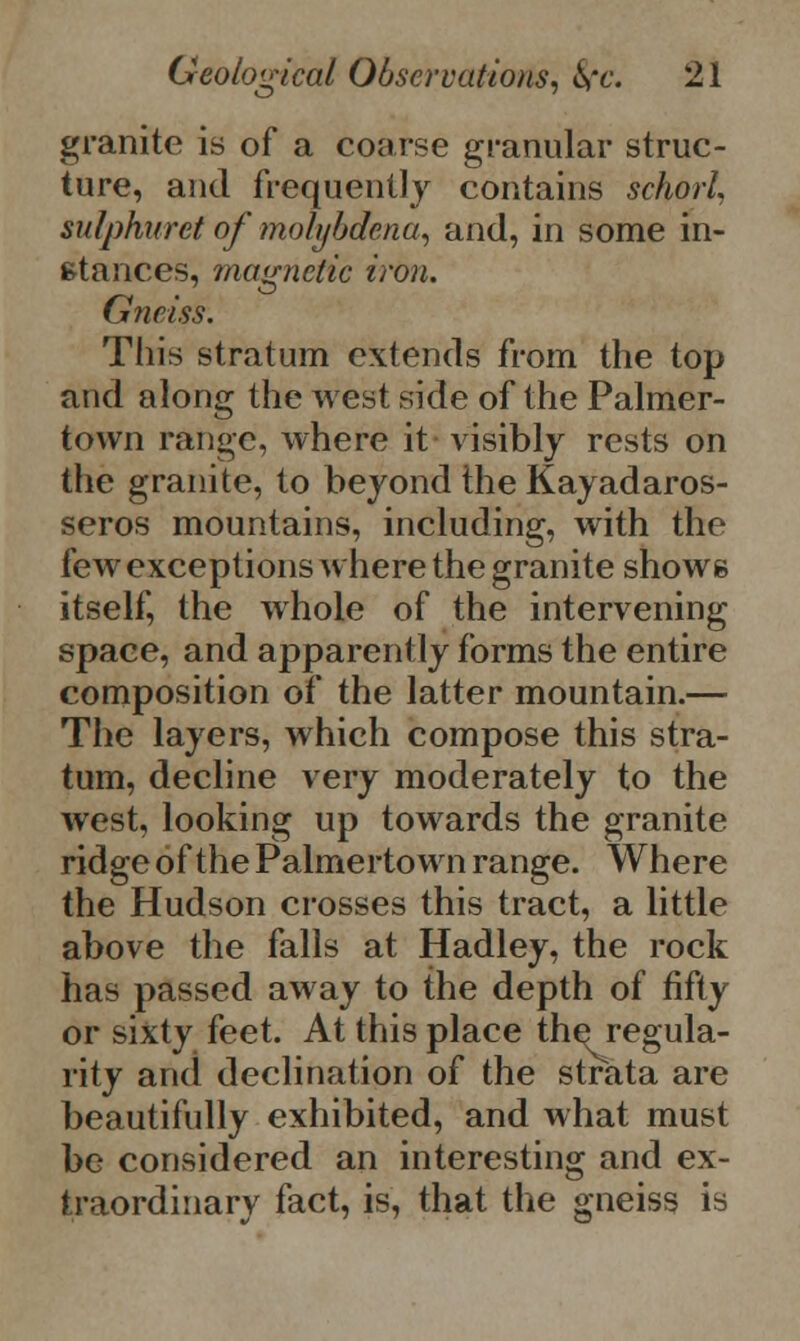 granite is of a coarse granular struc- ture, and frequently contains schorl, sulphuret of molybdena, and, in some in- stances, magnetic iron. Gneiss. This stratum extends from the top and along the west side of the Palmer- town range, where it visibly rests on the granite, to beyond the Kayadaros- seros mountains, including, with the few exceptions where the granite shows itself, the whole of the intervening space, and apparently forms the entire composition of the latter mountain.— The layers, which compose this stra- tum, decline very moderately to the west, looking up towards the granite ridge of the Palmertown range. Where the Hudson crosses this tract, a little above the falls at Hadley, the rock has passed away to the depth of fifty or sixty feet. At this place the regula- rity and declination of the strata are beautifully exhibited, and what must be considered an interesting and ex- traordinary fact, is, that the gneiss is