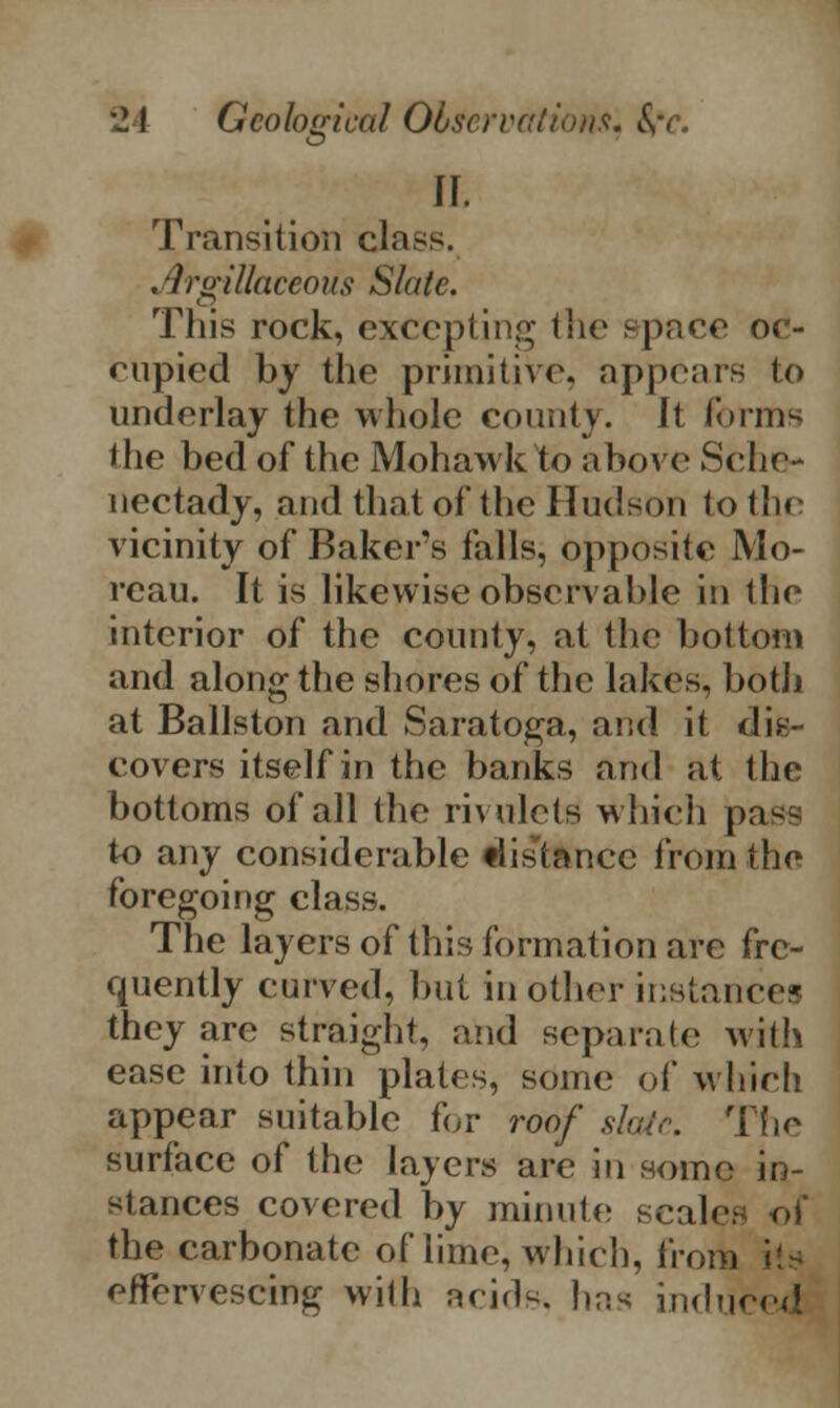 5 Transition class. . Argillaceous Slate. This rock, excepting the space oc- cupied by the primitive, appears to underlay the whole county. It forms the bed of the Mohawk to above Sche- nectady, and that of the Hudson to the vicinity of Bakers falls, opposite Mo- reau. It is likewise observable in the interior of the county, at the bottom and along the shores of the lakes, botli at Ballston and Saratoga, and it dis- covers itself in the banks arid at the bottoms of all the rivulets which pass to any considerable «hsrtancc from the foregoing class. The layers of this formation are fre- quently curved, but in other instances they are straight, and separate with ease into thin plates, some of which appear suitable for roof slate. The surface of the layers are in some in- stances covered by minute -rales of the carbonate of lime, which, from offorvescing with acids, has induced