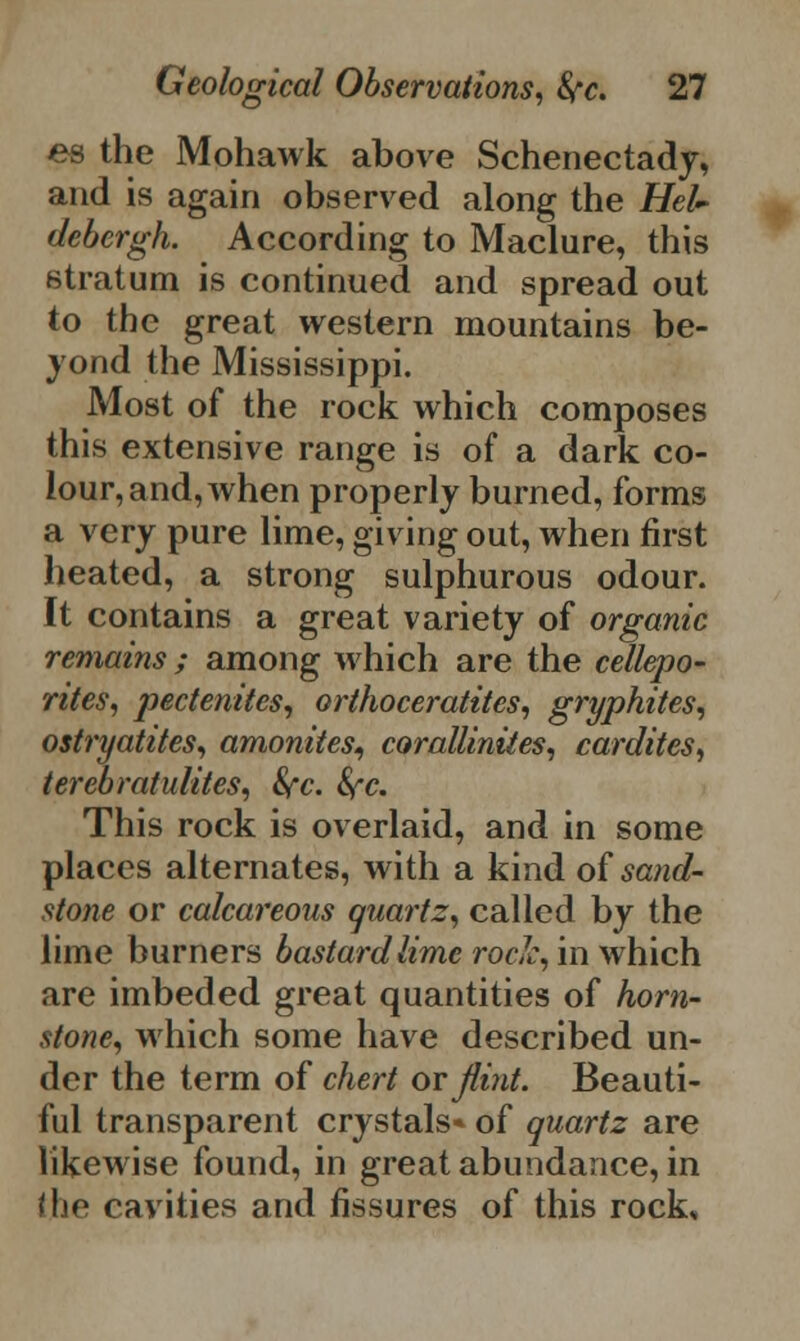 es the Mohawk above Schenectady, and is again observed along the Heh* debcrgh. According to Maclure, this stratum is continued and spread out to the great western mountains be- yond the Mississippi. Most of the rock which composes this extensive range is of a dark co- lour, and, when properly burned, forms a very pure lime, giving out, when first heated, a strong sulphurous odour. It contains a great variety of organic remains ; among which are the cellepo- rites, pectenites, orthoceratites, gryphites, ostryatites, amonites^ coralliniies, cardites, terebratulites, 8fc. fyc. This rock is overlaid, and in some places alternates, with a kind of sand- stone or calcareous quartz, called by the lime burners bastard lime roclc, in which are imbeded great quantities of horn- stone, which some have described un- der the term of chert or Jlint. Beauti- ful transparent crystals* of quartz are likewise found, in great abundance, in i\if cavities and fissures of this rock.