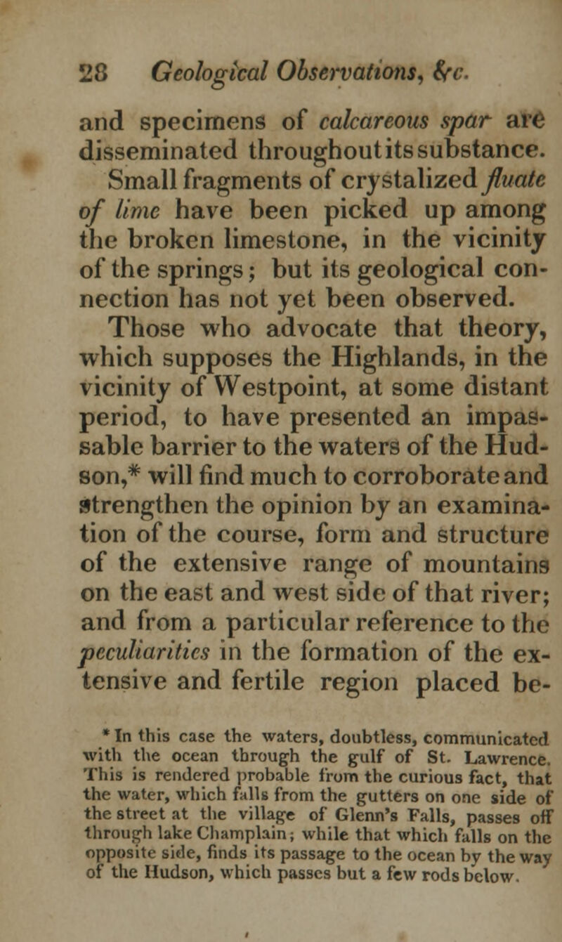 and specimens of calcareous spar are disseminated throughout its substance. Small fragments of crystalized^wa/e of lime have been picked up among the broken limestone, in the vicinity of the springs; but its geological con- nection has not yet been observed. Those who advocate that theory, which supposes the Highlands, in the vicinity of Westpoint, at some distant period, to have presented an impas- sable barrier to the waters of the Hud- son,* will find much to corroborate and strengthen the opinion by an examina- tion of the course, form and structure of the extensive range of mountains on the east and west side of that river; and from a particular reference to the peculiarities in the formation of the ex- tensive and fertile region placed be- * In this case the waters, doubtless, communicated with the ocean through the gulf of St. Lawrence. This is rendered probable from the curious fact, that the water, which falls from the gutters on one side of the street at the village of Glenn's Falls, passes off through lake Champlain; while that which falls on the opposite side, finds its passage to the ocean by the way of the Hudson, which passes but a few rods below.