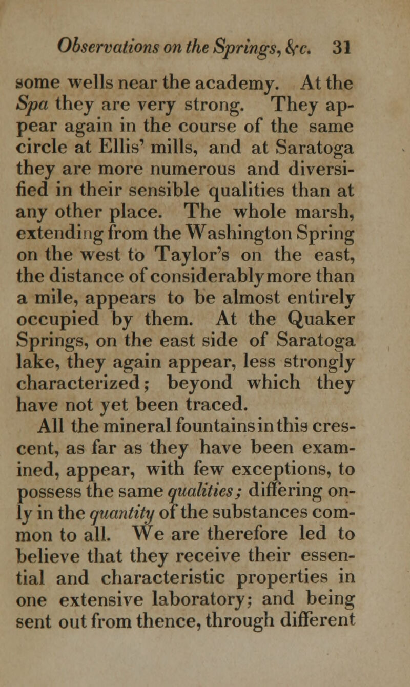 some wells near the academy. At the Spa they are very strong. They ap- pear again in the course of the same circle at Ellis' mills, and at Saratoga they are more numerous and diversi- fied in their sensible qualities than at any other place. The whole marsh, extending from the Washington Spring on the west to Taylor's on the east, the distance of considerably more than a mile, appears to be almost entirely occupied by them. At the Quaker Springs, on the east side of Saratoga lake, they again appear, less strongly characterized; beyond which they have not yet been traced. All the mineral fountains in this cres- cent, as far as they have been exam- ined, appear, with few exceptions, to possess the same qualities; differing on- ly in the quantity of the substances com- mon to all. We are therefore led to believe that they receive their essen- tial and characteristic properties in one extensive laboratory; and being sent out from thence, through different