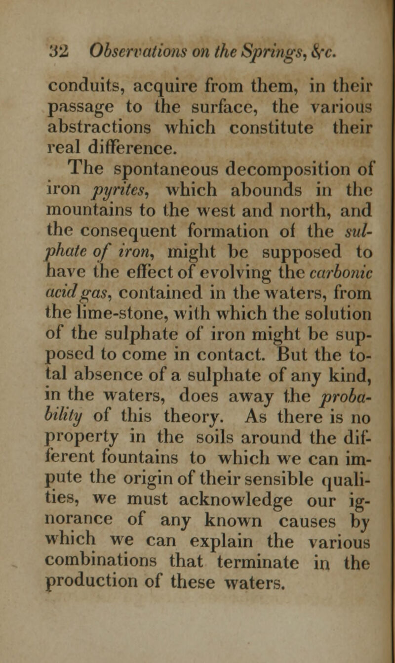 conduits, acquire from them, in their passage to the surface, the various abstractions which constitute their real difference. The spontaneous decomposition of iron pyrites, which abounds in the mountains to the west and north, and the consequent formation of the sul- phate of iron, might be supposed to have the effect of evolving the carbonic acid gas, contained in the waters, from the lime-stone, with which the solution of the sulphate of iron might be sup- posed to come in contact. But the to- tal absence of a sulphate of any kind, in the waters, does away the proba- bility of this theory. As there is no property in the soils around the dif- ferent fountains to which we can im- pute the origin of their sensible quali- ties, we must acknowledge our ig- norance of any known causes by which we can explain the various combinations that terminate in the production of these waters.