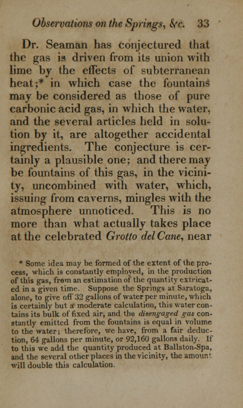 Dr. Seaman has conjectured that the gas is driven from its union with lime by the effects of subterranean heat;* in which case the fountains may be considered as those of pure carbonic acid gas, in which the water, and the several articles held in solu- tion by it, are altogether accidental ingredients. The conjecture is cer- tainly a plausible one; and there may be fountains of this gas, in the vicini- ty, uncombined with water, which, issuing from caverns, mingles with the atmosphere unnoticed. This is no more than what actually takes place at the celebrated Grotto del Cane, near * Some idea may be formed of the extent of the pro- cess, which is constantly employed, in the production of this gas, from an estimation of the quantity extricat- ed in a given time. Suppose the Springs at Saratoga, alone, to give off 32 gallons of water per minute, which is certainly but at moderate calculation, this water con- tains its bulk of fixed air, and the disengaged gas con- stantly emitted from the fountains is equal in volume to the water; therefore, we have, from a fair deduc- tion, 64 gallons per minute, or 92,160 gallons daily. If to this we add the quantity produced at Ballston-Spa, and the several other places in the vicinity, the amount will double this calculation.