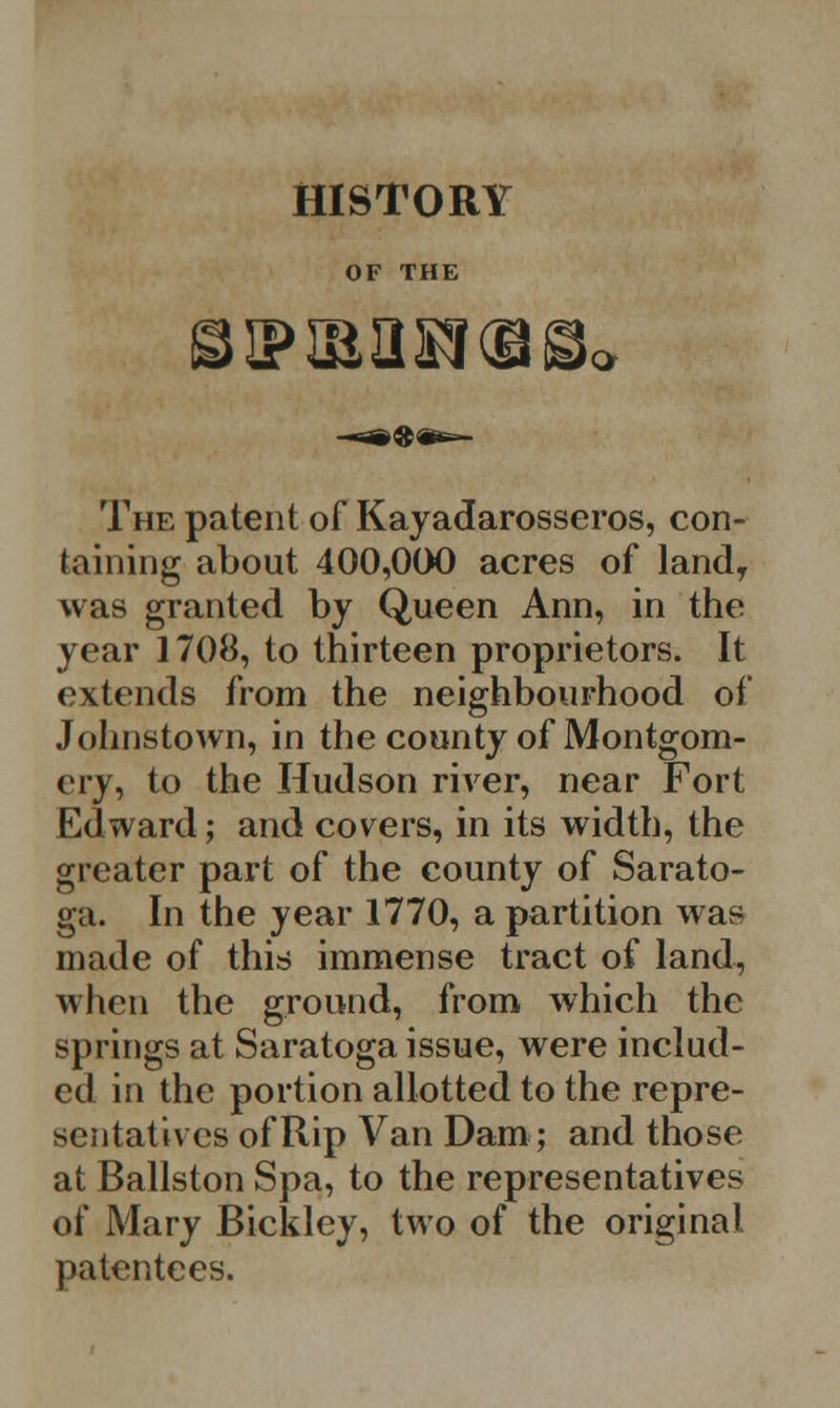 HISTORY OF THE The patent of Kayadarosseros, con- taining about 400,000 acres of landT was granted by Queen Ann, in the year 1708, to thirteen proprietors. It extends from the neighbourhood of Johnstown, in the county of Montgom- ery, to the Hudson river, near Fort Edward; and covers, in its width, the greater part of the county of Sarato- ga. In the year 1770, a partition was made of this immense tract of land, when the ground, from which the springs at Saratoga issue, were includ- ed in the portion allotted to the repre- sentatives of Rip Van Dam; and those at Ballston Spa, to the representatives of Mary Bickley, two of the original patentees.