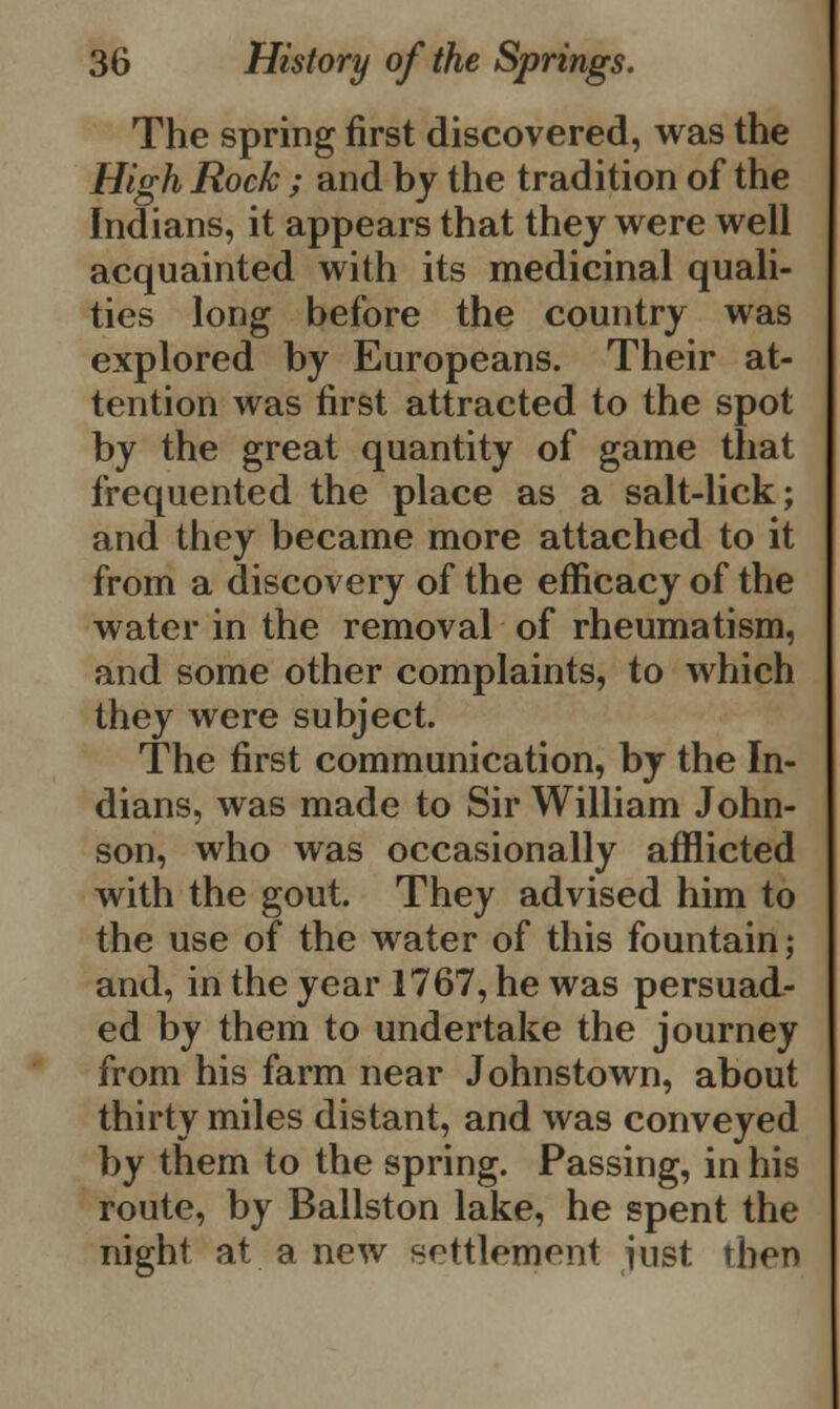 The spring first discovered, was the High Rock; and by the tradition of the Indians, it appears that they were well acquainted with its medicinal quali- ties long before the country was explored by Europeans. Their at- tention was first attracted to the spot by the great quantity of game that frequented the place as a salt-lick; and they became more attached to it from a discovery of the efficacy of the water in the removal of rheumatism, and some other complaints, to which they were subject. The first communication, by the In- dians, was made to Sir William John- son, who was occasionally afflicted with the gout. They advised him to the use of the water of this fountain; and, in the year 1767, he was persuad- ed by them to undertake the journey from his farm near Johnstown, about thirty miles distant, and was conveyed by them to the spring. Passing, in his route, by Ballston lake, he spent the night at a new settlement iust then