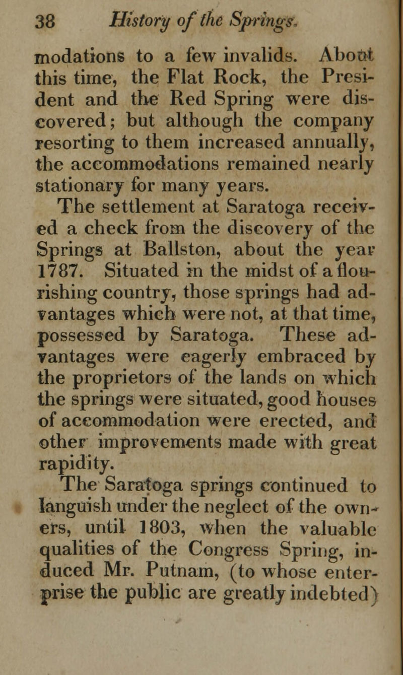 modations to a few invalids. Abont this time, the Flat Rock, the Presi- dent and the Red Spring were dis- covered; but although the company resorting to them increased annually, the accommodations remained nearly stationary for many years. The settlement at Saratoga receiv- ed a check from the discovery of the Springs at Ballston, about the year 1787. Situated in the midst of a flou- rishing country, those springs had ad- vantages which were not, at that time, possessed by Saratoga. These ad- vantages were eagerly embraced by the proprietors of the lands on which the springs were situated, good houses of accommodation were erected, and other improvements made with great rapidity. The Saratoga springs continued to languish under the neglect of the own- ers, until 1803, when the valuable qualities of the Congress Spring, in- duced Mr. Putnam, (to whose enter- prise the public are greatly indebted)