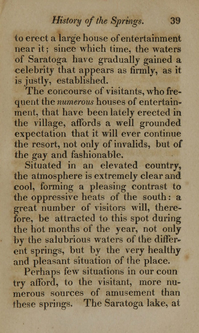 to erect a large house of entertainment near it; sinee which time, the waters of Saratoga have gradually gained a celebrity that appears as firmly, as it is justly, established. The concourse of visitants, who fre- quent the numerous houses of entertain- ment, that have been lately erected in the village, affords a well grounded expectation that it will ever continue the resort, not only of invalids, but of the gay and fashionable. Situated in an elevated country, the atmosphere is extremely clear and cool, forming a pleasing contrast to the oppressive heats of the south: a great number of visitors will, there- fore, be attracted to this spot during the hot months of the year, not only by the salubrious waters of the differ^ ent springs, but by the very healthy and pleasant situation of the place. Perhaps few situations in our coun try afford, to the visitant, more nu- merous sources of amusement than these springs. The Saratoga lake, at