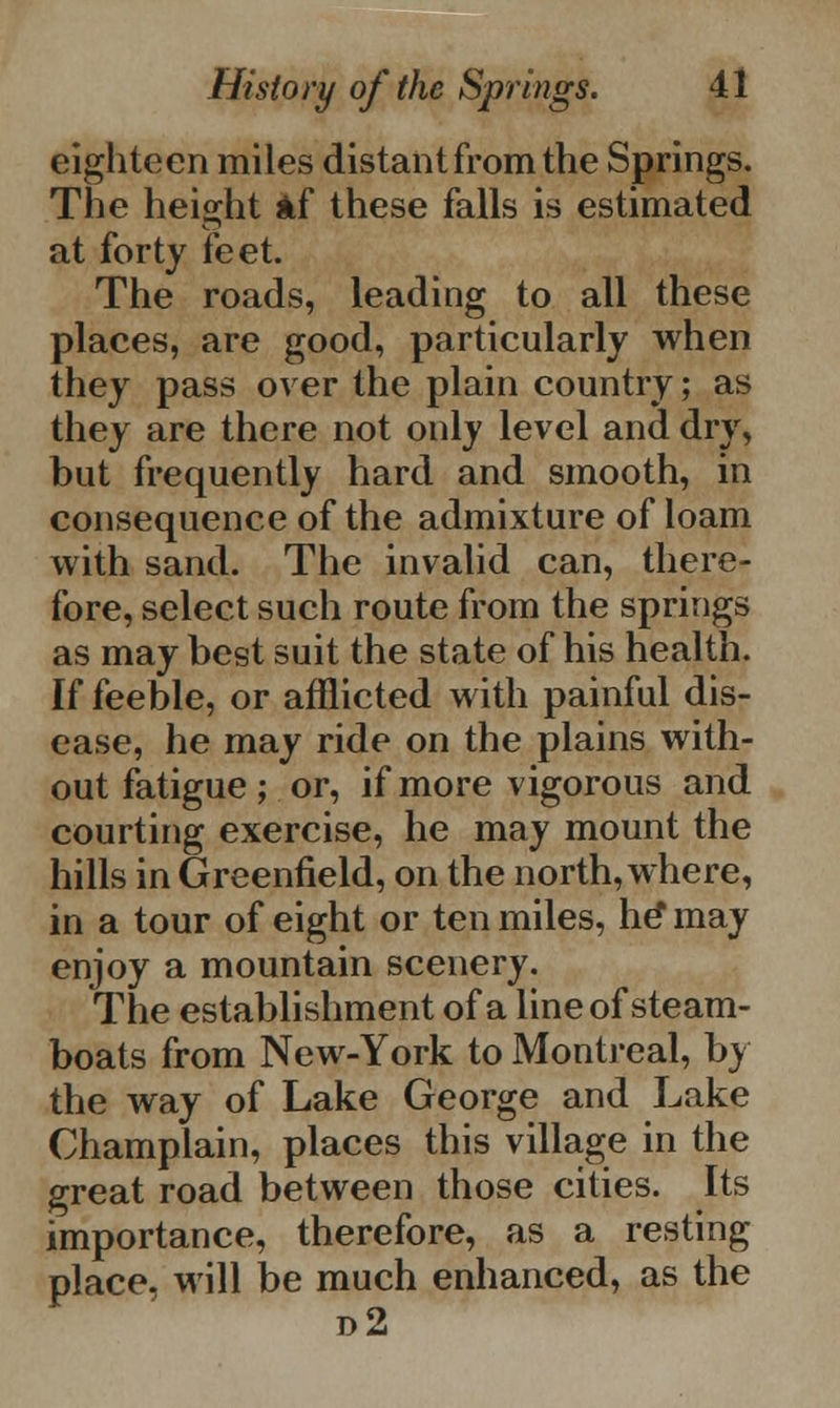 eighteen miles distant from the Springs. The height if these falls is estimated at forty feet. The roads, leading to all these places, are good, particularly when they pass over the plain country; as they are there not only level and dry, but frequently hard and smooth, in consequence of the admixture of loam with sand. The invalid can, there- fore, select such route from the springs as may best suit the state of his health. If feeble, or afflicted with painful dis- ease, he may ride on the plains with- out fatigue; or, if more vigorous and courting exercise, he may mount the hills in Greenfield, on the north, where, in a tour of eight or ten miles, he* may enjoy a mountain scenery. The establishment of a line of steam- boats from New-York to Montreal, by the way of Lake George and Lake Champlain, places this village in the great road between those cities. Its importance, therefore, as a resting place, will be much enhanced, as the