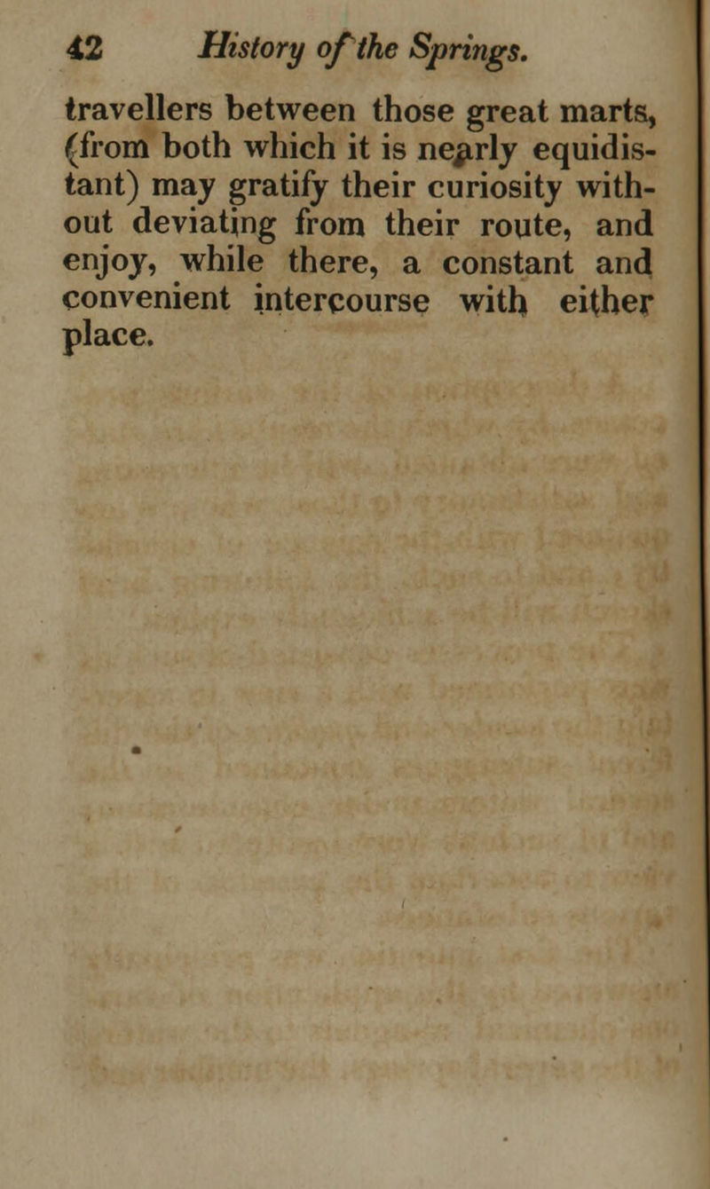 travellers between those great marts, (from both which it is nearly equidis- tant) may gratify their curiosity with- out deviating from their route, and enjoy, while there, a constant and convenient intercourse with either place.
