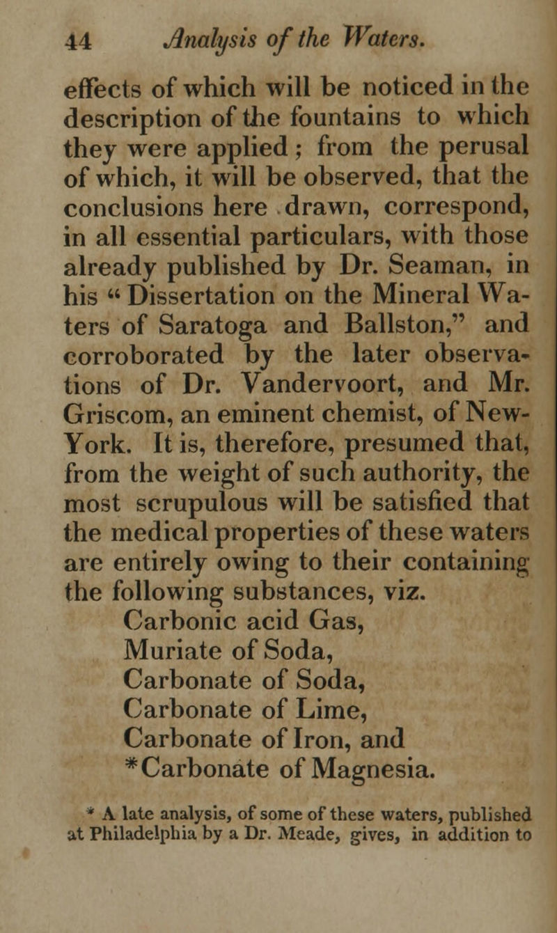 effects of which will be noticed in the description of the fountains to which they were applied; from the perusal of which, it will be observed, that the conclusions here drawn, correspond, in all essential particulars, with those already published by Dr. Seaman, in his  Dissertation on the Mineral Wa- ters of Saratoga and Ballston, and corroborated by the later observa- tions of Dr. Vandervoort, and Mr. Griscom, an eminent chemist, of New- York. It is, therefore, presumed that, from the weight of such authority, the most scrupulous will be satisfied that the medical properties of these waters are entirely owing to their containing the following substances, viz. Carbonic acid Gas, Muriate of Soda, Carbonate of Soda, Carbonate of Lime, Carbonate of Iron, and * Carbonate of Magnesia. * A late analysis, of some of these waters, published at Philadelphia by a Dr. Meade, gives, in addition to