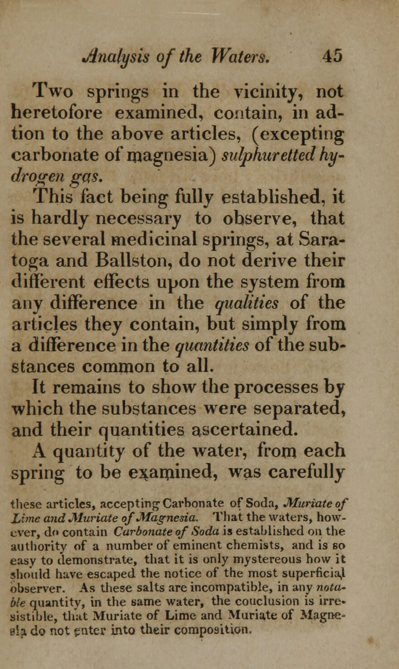 Two springs in the vicinity, not heretofore examined, contain, in ad- tion to the above articles, (excepting carbonate of magnesia) sulphuretted hy- drogen gas. This fact being fully established, it is hardly necessary to observe, that the several medicinal springs, at Sara- toga and Ballston, do not derive their different effects upon the system from any difference in the qualities of the articles they contain, but simply from a difference in the quantities of the sub- stances common to all. It remains to show the processes by which the substances were separated, and their quantities ascertained. A quantity of the water, from each spring to be examined, was carefully these articles, accepting Carbonate of Soda, Muriate of Lime and Muriate of Magnesia. That the waters, how- ever, do contain Carbonate of Soda is established on the authority of a number of eminent chemists, and is 60 easy to demonstrate, that it is only mystereous how it should have escaped the notice of the most superficial observer. As these salts are incompatible, in any nota~ ble quantity, in the same water, the couclusion is irre. sistible, that Muriate of Lime and Muriate of Magne- sia do not enter into their composition,