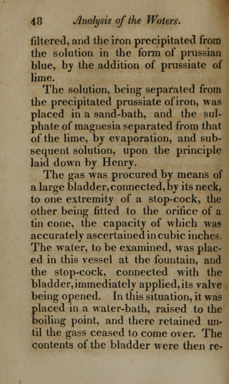 filtered, and the iron precipitated from the solution in the form of prussian blue, by the addition of prussiate of lime. The solution, being separated from the precipitated prussiate of iron, was placed in a sand-bath, and the sul- phate of magnesia separated from that of the lime, by evaporation, and sub- sequent solution, upon the principle laid down by Henry. The gas was procured by means of a large bladder, connected, by its neck, to one extremity of a stop-cock, the other being fitted to the orifice of a tin cone, the capacity of which was accurately ascertained in cubic inches. The water, to be examined, was plac- ed in this vessel at the fountain, and the stop-cock, connected with the bladder,immediately applied,its valve being opened. In this situation, it was placed in a water-bath, raised to the boiling point, and there retained un- til the gass ceased to come over. The contents of the bladder were then re-