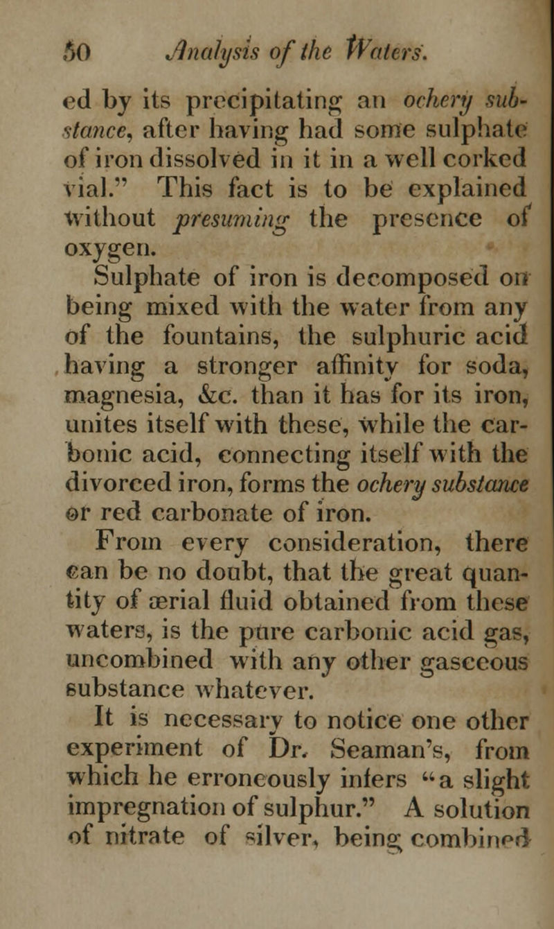 ed by its precipitating an ochcry sub- stance, after having had some sulphate of iron dissolved in it in a well corked vial. This fact is to be explained without presuming the presence of oxygen. Sulphate of iron is decomposed on being mixed with the water from any of the fountains, the sulphuric acid having a stronger affinity for soda, magnesia, &c. than it has for its iron, unites itself with these, while the car- bonic acid, connecting itself with the divorced iron, forms the ochery substance or red carbonate of iron. From every consideration, there can be no doubt, that the great quan- tity of aerial fluid obtained from these waters, is the pure carbonic acid gas, uncombined with any other gasceous substance whatever. It is necessary to notice one other experiment of Dr, Seaman's, from which he erroneously infers a slight impregnation of sulphur. A solution of nitrate of silver, being combined