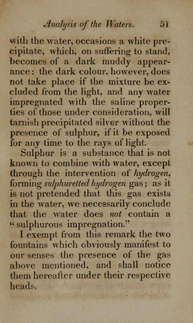 with the water, occasions a white pre- cipitate, which, on suffering to stand, becomes of a dark muddy appear- ance : the dark colour, however, does not take place if the mixture be ex- cluded from the light, and any water impregnated with the saline proper- ties of those under consideration, will tarnish precipitated silver without the presence of sulphur, if it be exposed for any time to the rays of light. Sulphur is a substance that is not known to combine with water, except through the intervention of hydrogen, forming sulphuretted hydrogen gas; as it is not pretended that this gas exists in the water, we necessarily conclude that the water does not contain a  sulphurous impregnation. I exempt from this remark the two fountains which obviously manifest to our senses the presence of the gas above mentioned, and shall notice them hereafter under their respective heads.