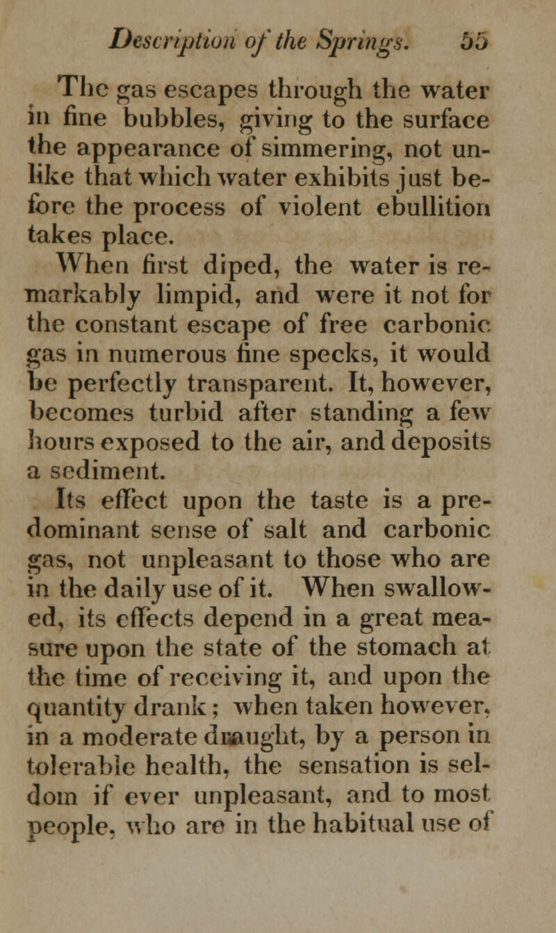 The gas escapes through the water in fine babbles, giving to the surface the appearance of simmering, not un- like that which water exhibits just be- fore the process of violent ebullition takes place. When first diped, the water is re- markably limpid, and were it not for the constant escape of free carbonic gas in numerous fine specks, it would be perfectly transparent. It, however, becomes turbid after standing a few hours exposed to the air, and deposits a sediment. Its effect upon the taste is a pre- dominant sense of salt and carbonic gas, not unpleasant to those who are in the daily use of it. When swallow- ed, its effects depend in a great mea- sure upon the state of the stomach at the time of receiving it, and upon the quantity drank; when taken however, in a moderate draught, by a person in tolerable health, the sensation is sel- dom if ever unpleasant, and to most people, who are in the habitual use of