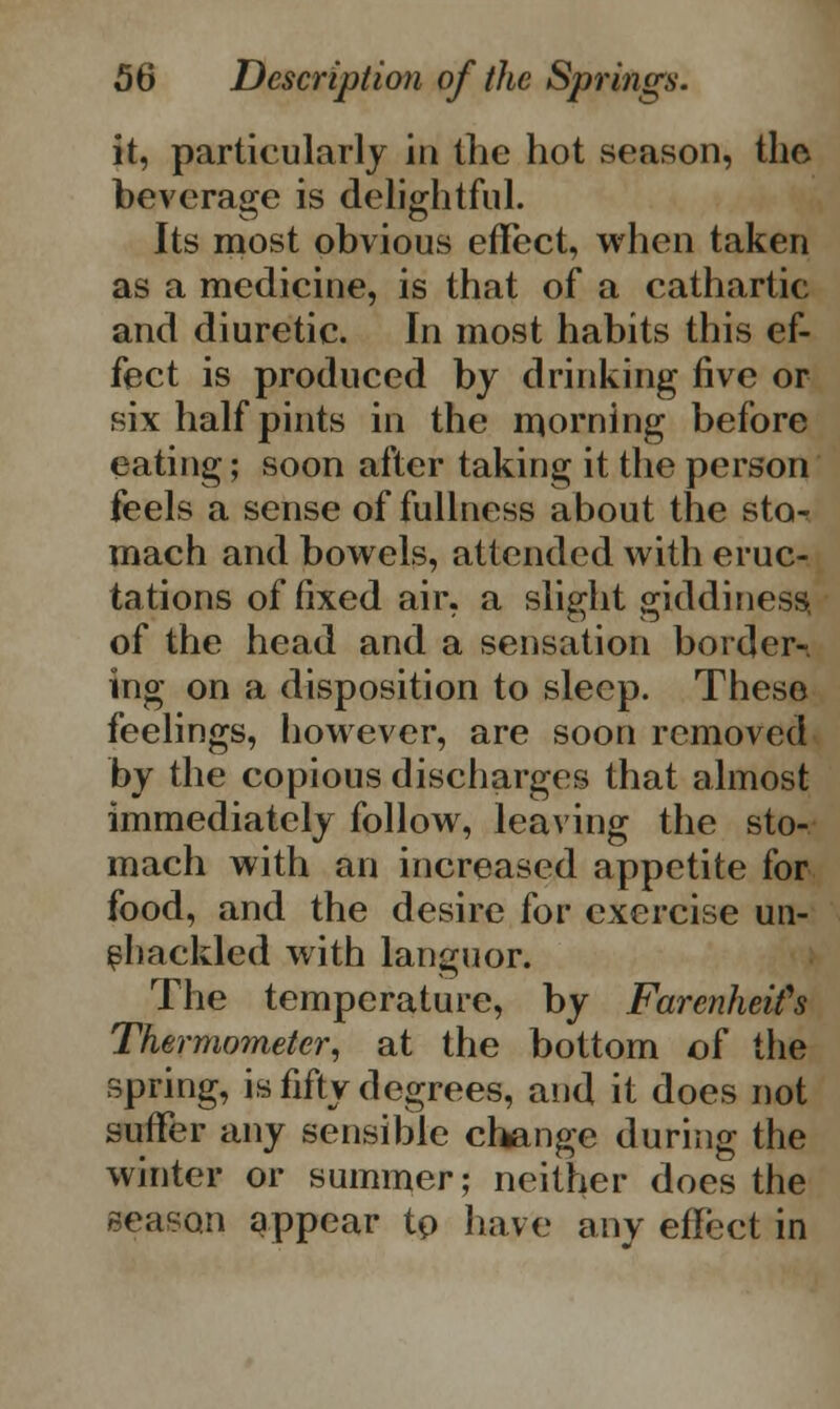it, particularly in the hot .season, the beverage is delightful. Its most obvious effect, when taken as a medicine, is that of a cathartic and diuretic. In most habits this ef- fect is produced by drinking five or six half pints in the morning before eating; soon after taking it the person feels a sense of fullness about the sto- mach and bowels, attended with eruc- tations of fixed air, a slight giddiness of the head and a sensation border-, ing on a disposition to sleep. These feelings, however, are soon removed by the copious discharges that almost immediately follow, leaving the sto- mach with an increased appetite for food, and the desire for exercise un- shackled with languor. The temperature, by FarenheiCs Thermometer, at the bottom of the spring, is fifty degrees, and it does not suffer any sensible change during the winter or summer; neither does the season appear to have any effect in