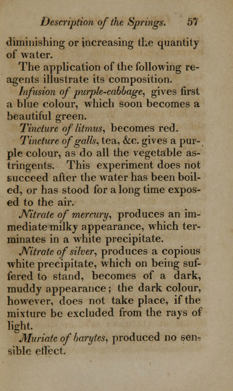 diminishing or increasing the quantity of water. The application of the following re- agents illustrate its composition. Infusion of purple-cabbage, gives first a blue colour, which soon becomes a beautiful green. Tincture of litmus, becomes red. Tincture of galls, tea, &c. gives a pur- ple colour, as do all the vegetable as- tringents. This experiment does not succeed after the water has been boil- ed, or has stood for a long time expos- ed to the air. JYitrate of mercury, produces an im- mediate milky appearance, which ter- minates in a white precipitate. Nitrate of silver, produces a copious white precipitate, which on being suf- fered to stand, becomes of a dark, muddy appearance; the dark colour, however, does not take place, if the mixture be excluded from the rays of light. ^Muriate of barytes, produced no sen- sible effect.
