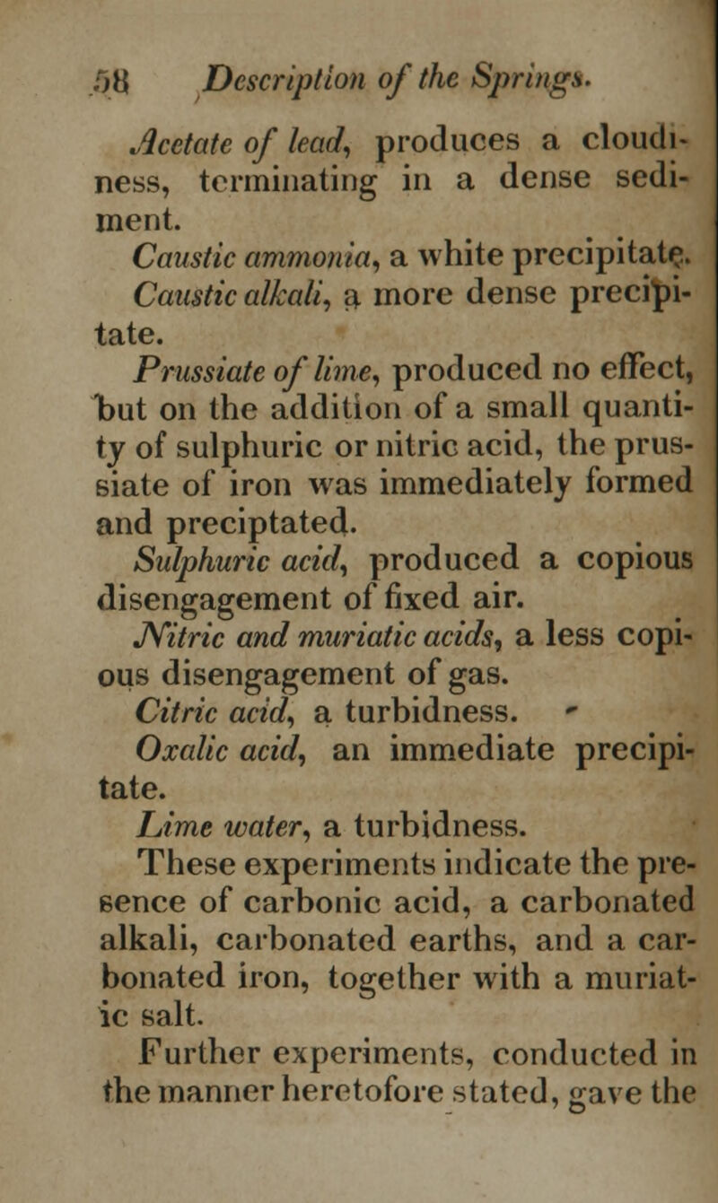 Acetate of lead, produces a cloudi- ness, terminating in a dense sedi- ment. Caustic ammonia, a white precipitate. Caustic alkali, a more dense precipi- tate. Prussiate of lime, produced no effect, but on the addition of a small quanti- ty of sulphuric or nitric acid, the prus- siate of iron was immediately formed and preciptated. Sulphuric acid, produced a copious disengagement of fixed air. JVitric and muriatic acids, a less copi- ous disengagement of gas. Citric acid, a turbidness. Oxalic acid, an immediate precipi- tate. Lime water, a turbidness. These experiments indicate the pre- sence of carbonic acid, a carbonated alkali, carbonated earths, and a car- bonated iron, together with a muriat- ic salt. Further experiments, conducted in the manner heretofore stated, gave the