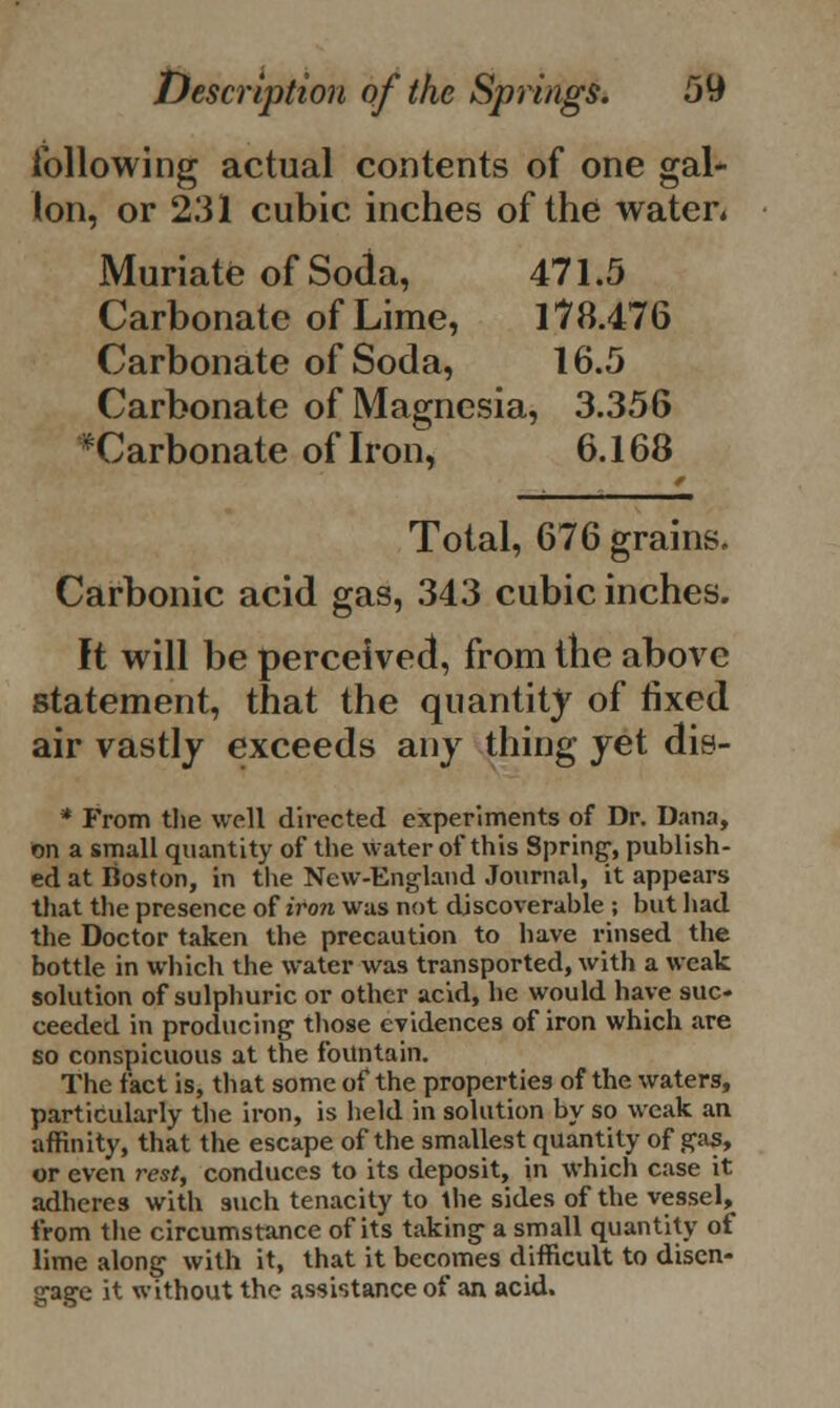 following actual contents of one gal- lon, or 231 cubic inches of the water. Muriate of Soda, 471.5 Carbonate of Lime, 178.476 Carbonate of Soda, 16.5 Carbonate of Magnesia, 3.356 ^Carbonate of Iron, 6.168 Total, 676 grains. Carbonic acid gas, 343 cubic inches. It will be perceived, from the above statement, that the quantity of fixed air vastly exceeds any thing yet dis- * From the well directed experiments of Dr. Dana, on a small quantity of the water of this Spring, publish- ed at Boston, in the New-England Journal, it appears that the presence of iron was not discoverable ; but had the Doctor taken the precaution to have rinsed the bottle in which the water was transported, with a weak solution of sulphuric or other acid, he would have suc- ceeded in producing those evidences of iron which are so conspicuous at the fountain. The fact is, that some of the properties of the waters, particularly the iron, is held in solution by so weak an affinity, that the escape of the smallest quantity of gas, or even rest, conduces to its deposit, in which case it adheres with such tenacity to the sides of the vessel, from the circumstance of its taking a small quantity of lime along with it, that it becomes difficult to disen- gage it without the assistance of an acid.