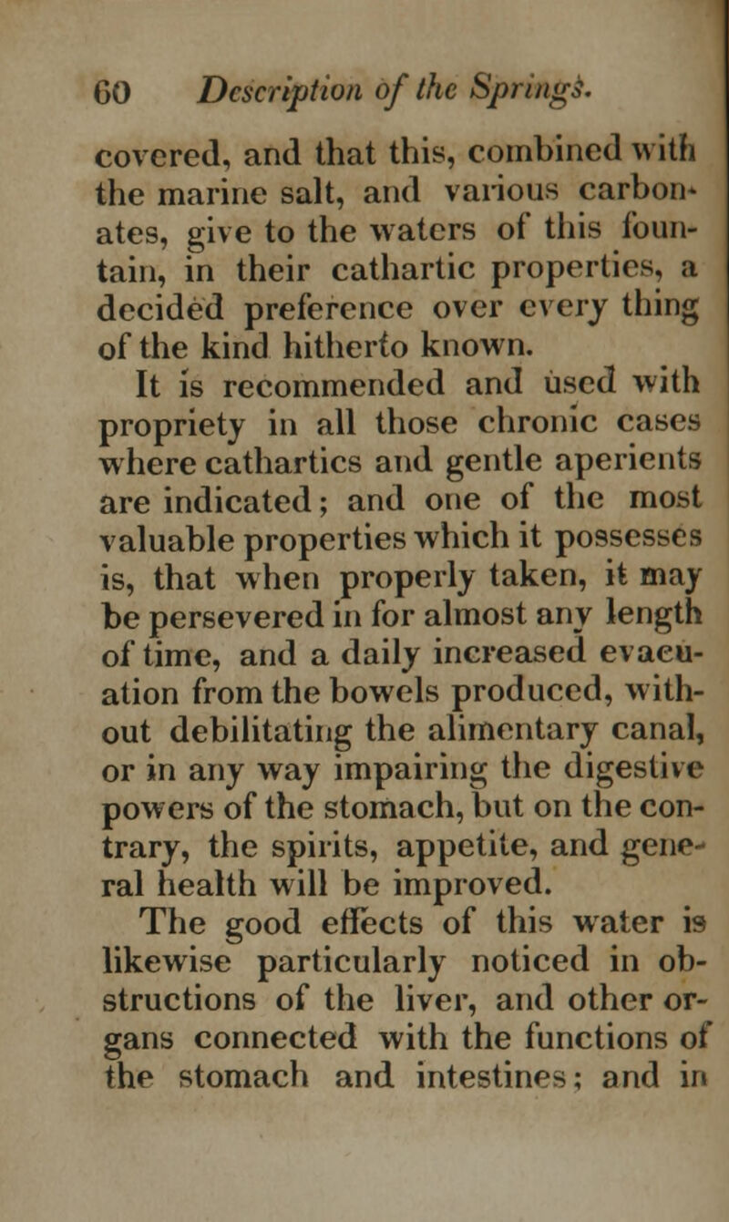 covered, and that this, combined with the marine salt, and various carbon* ates, give to the waters of this foun- tain, in their cathartic properties, a decided preference over every thing of the kind hitherto known. It is recommended and used with propriety in all those chronic cases where cathartics and gentle aperients are indicated; and one of the most valuable properties which it possesses is, that when properly taken, it may be persevered in for almost any length of time, and a daily increased evacu- ation from the bowels produced, with- out debilitating the alimentary canal, or in any way impairing the digestive powers of the stomach, but on the con- trary, the spirits, appetite, and gene ral health will be improved. The good effects of this water is likewise particularly noticed in ob- structions of the liver, and other or- gans connected with the functions of the stomach and intestines; and in