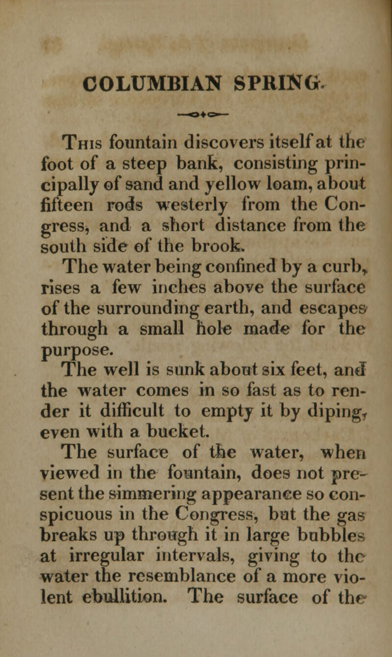 COLUMBIAN SPRING. This fountain discovers itself at the foot of a steep bank, consisting prin- cipally of sand and yellow loam, about fifteen rods westerly from the Con- gress^ and a short distance from the south side of the brook. The water being confined by a curb* rises a few inches above the surface of the surrounding earth, and escapes through a small hole made for the purpose. The well is sunk about six feet, and the water comes in so fast as to ren- der it difficult to empty it by dipingr even with a bucket. The surface of the water, when viewed in the fountain, does not pre- sent the simmering appearance so con- spicuous in the Congress, but the gas breaks up through it in large bubbles at irregular intervals, giving to the water the resemblance of a more vio- lent ebullition. The surface of the