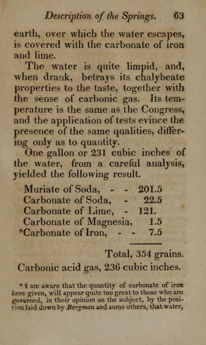 earth, over which the water escapes, is covered with the carbonate of iron and lime. The water is quite limpid, and, when drank, betrays its chalybeate properties to the taste, together with the sense of carbonic gas. Its tem- perature is the same as the Congress, and the application of tests evince the presence of the same qualities, differ- ing only as to quantity. One gallon or 231 cubic inches of the water, from a careful analysis, yielded the following result. Muriate of Soda, - - 201.5 Carbonate of Soda, - 22.5 Carbonate of Lime, - 121, Carbonate of Magnesia, 1.5 ^Carbonate of Iron, - - 7.5 Total, 354 grains. Carbonic acid gas, 236 cubic inches. * i am aware that the quantity of carbonate of iron here given, will appear quite too great to those who are governed, in their opinion on the subject, by the posi- tion laid down by Bergman and some others, that water,