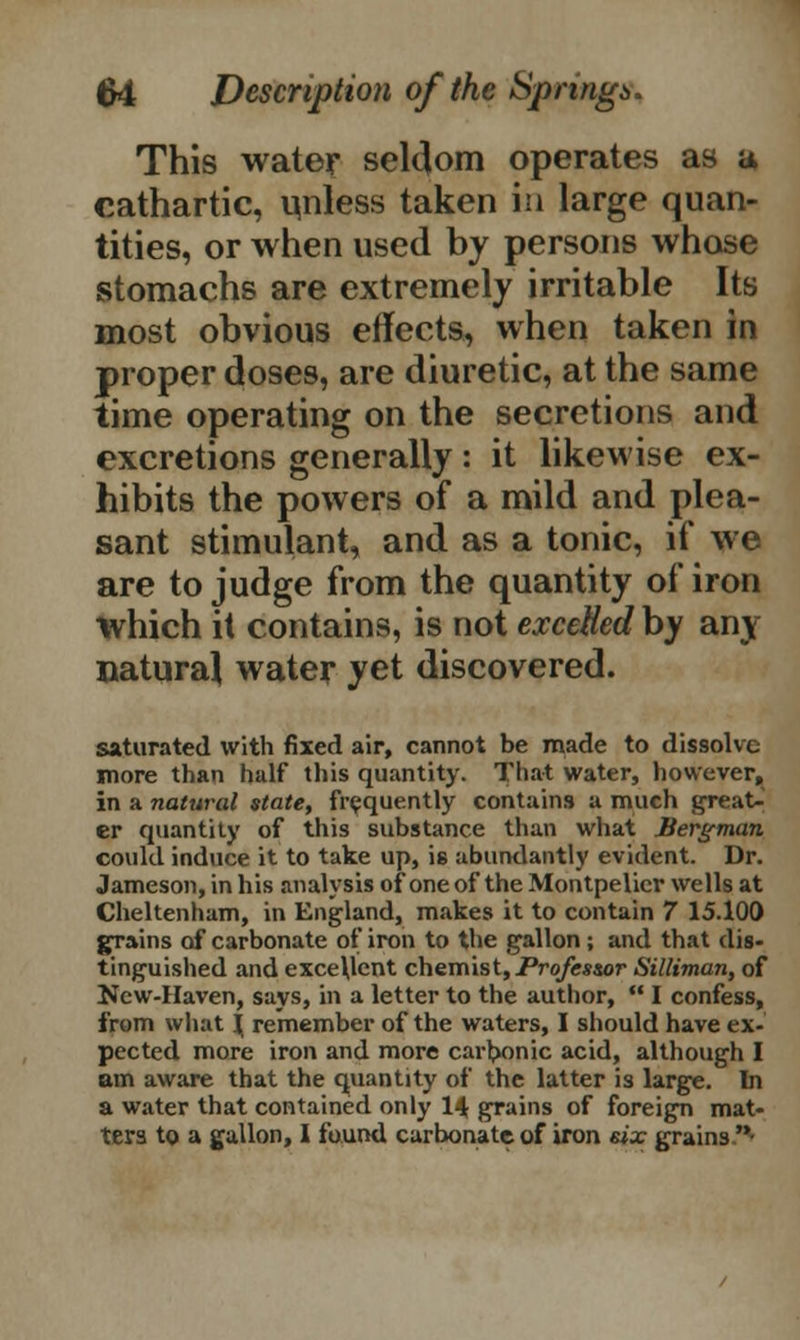 This water seldom operates as a cathartic, unless taken in large quan- tities, or when used by persons whose stomachs are extremely irritable Its most obvious effects, when taken in proper closes, are diuretic, at the same time operating on the secretions and excretions generally: it likewise ex- hibits the powers of a mild and plea- sant stimulant, and as a tonic, if we are to judge from the quantity of iron which it contains, is not excelled by any Datura! water yet discovered. saturated with fixed air, cannot be made to dissolve more than half this quantity. That water, however, in a natural state, frequently contains a much great- er quantity of this substance than what Bergman could induce it to take up, is abundantly evident. Dr. Jameson, in his analysis of oneof the Montpelicr wells at Cheltenham, in England, makes it to contain 7 15.100 grains of carbonate of iron to the gallon; and that dis- tinguished and exce\lcnt chemist, Profes&or Silliman, of New-Haven, says, in a letter to the author,  I confess, from what \ remember of the waters, I should have ex- pected more iron and more carbonic acid, although I am aware that the quantity of the latter is large. In a water that contained only 14 grains of foreign mat- ters to a gallon, I found carbonate of iron six grains 