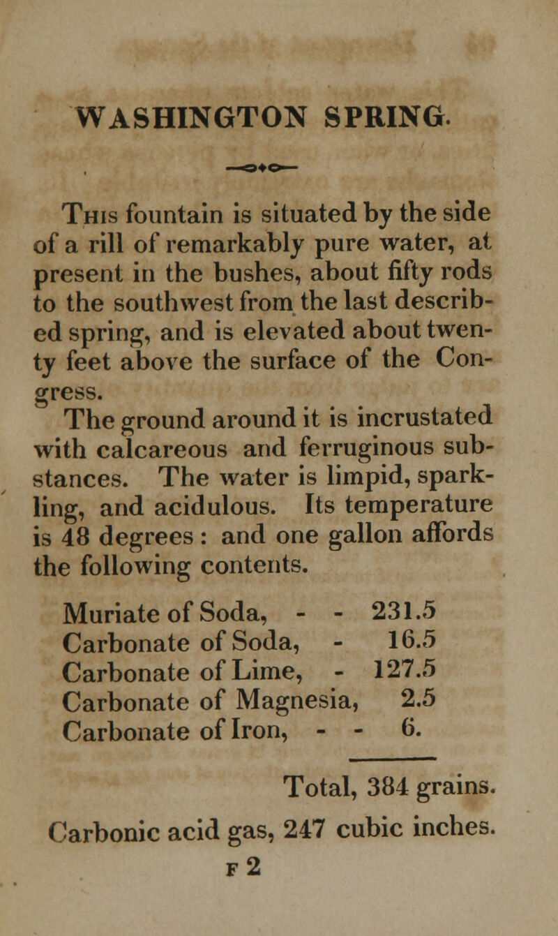 WASHINGTON SPRING. This fountain is situated by the side of a rill of remarkably pure water, at present in the bushes, about fifty rods to the southwest from the last describ- ed spring, and is elevated about twen- ty feet above the surface of the Con- gress. The ground around it is incrustated with calcareous and ferruginous sub- stances. The water is limpid, spark- ling, and acidulous. Its temperature is 48 degrees : and one gallon affords the following contents. Muriate of Soda, - - 231.5 Carbonate of Soda, - 16.5 Carbonate of Lime, - 127.5 Carbonate of Magnesia, 2.5 Carbonate of Iron, - - 6. Total, 384 grains. Carbonic acid gas, 247 cubic inches. f2