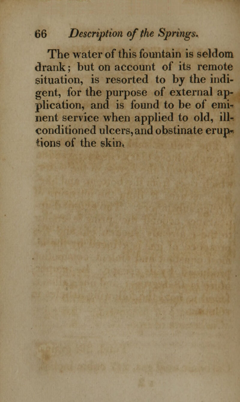 The water of this fountain is seldom drank; but on account of its remote situation, is resorted to by the indi- gent, for the purpose of external ap- plication, and is found to be of emi- nent service when applied to old, ill- conditioned ulcers, and obstinate erup- tions of the skin,