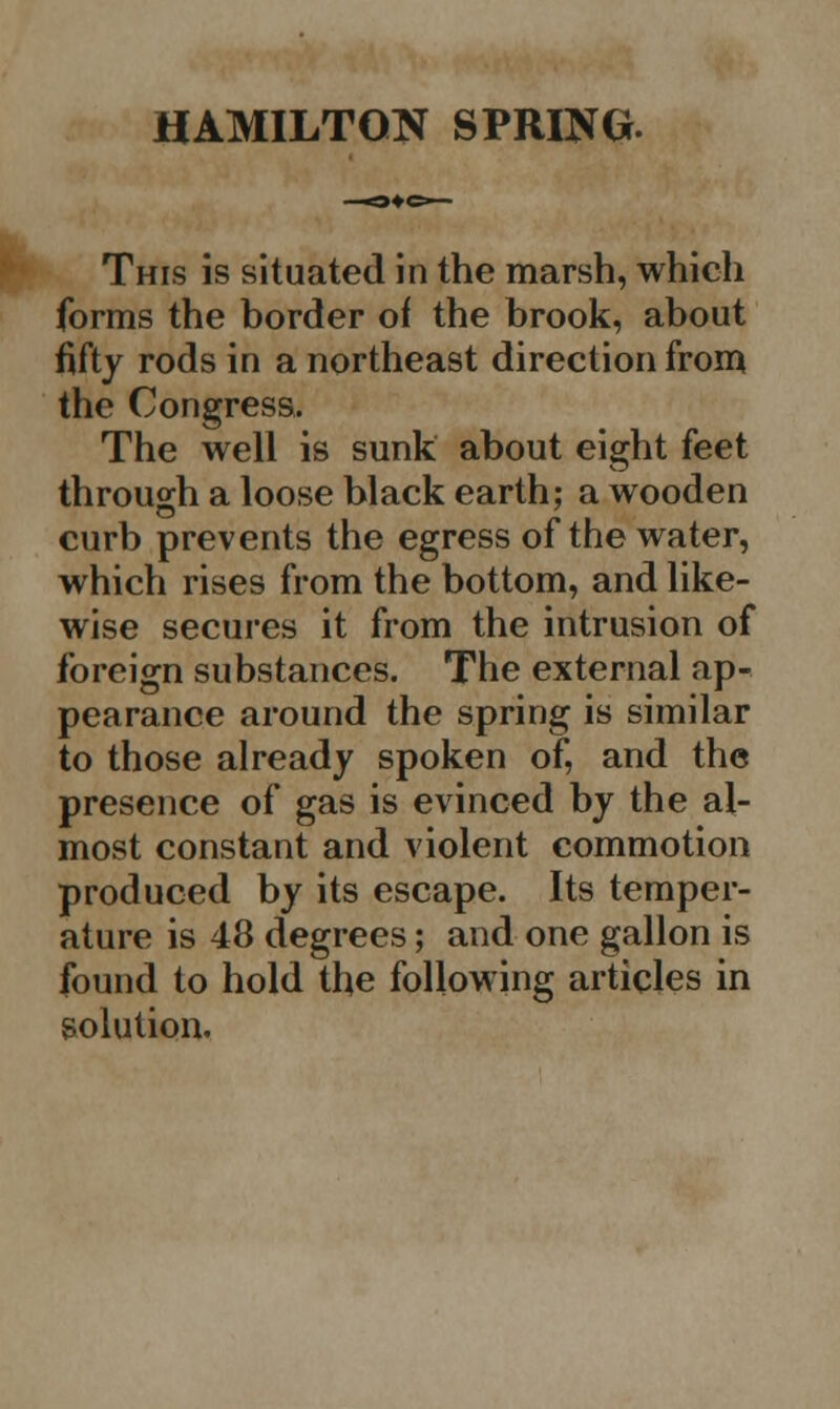 This is situated in the marsh, which forms the border of the brook, about fifty rods in a northeast direction from the Congress. The well is sunk about eight feet through a loose black earth; a wooden curb prevents the egress of the water, which rises from the bottom, and like- wise secures it from the intrusion of foreign substances. The external ap- pearance around the spring is similar to those already spoken of, and the presence of gas is evinced by the al- most constant and violent commotion produced by its escape. Its temper- ature is 48 degrees; and one gallon is found to hold the following articles in solution.