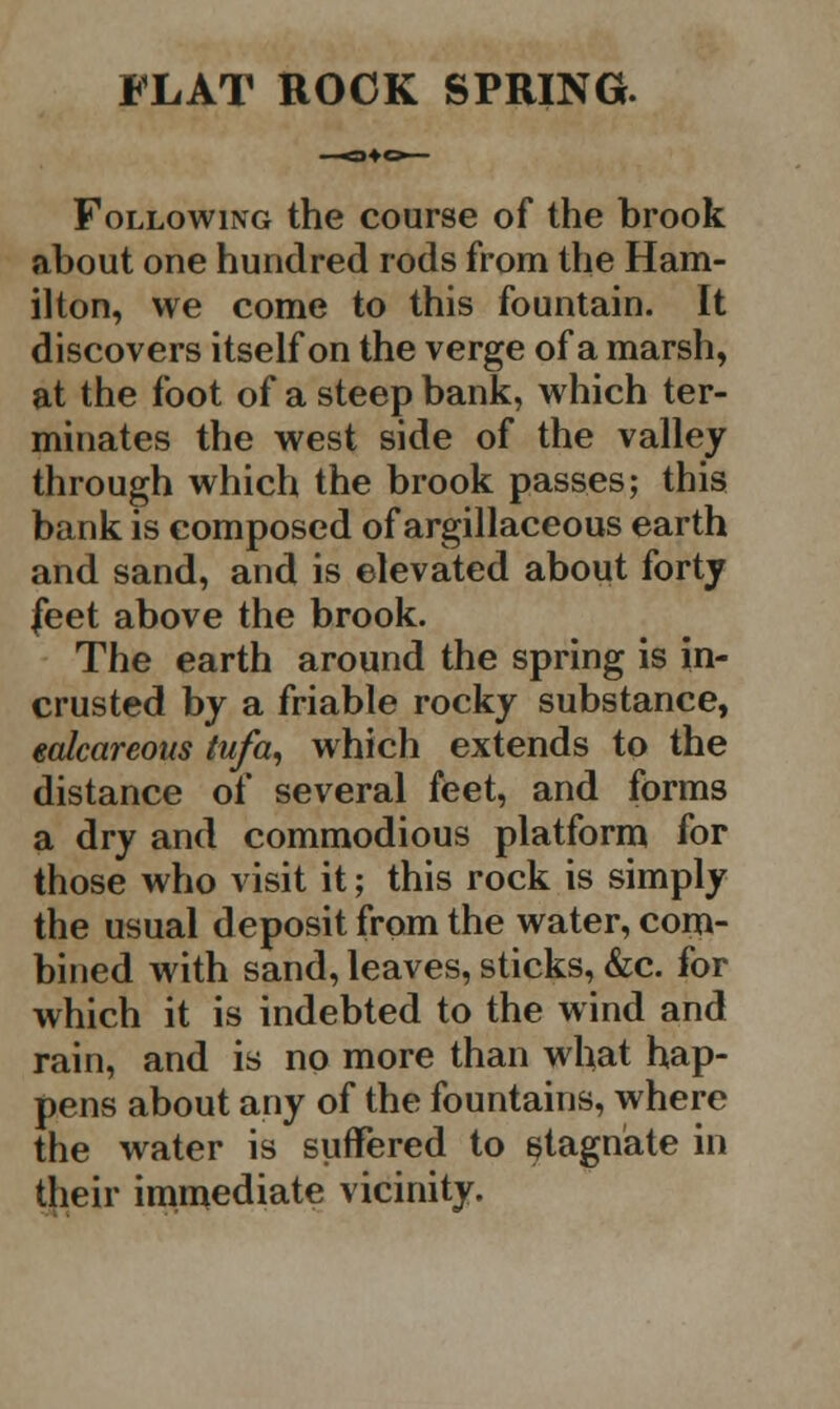 Following the course of the brook about one hundred rods from the Ham- ilton, we come to this fountain. It discovers itself on the verge of a marsh, at the foot of a steep bank, which ter- minates the west side of the valley through which the brook passes; this bank is composed of argillaceous earth and sand, and is elevated about forty feet above the brook. The earth around the spring is in- crusted by a friable rocky substance, ealcarcoits tufa, which extends to the distance of several feet, and forms a dry and commodious platform for those who visit it; this rock is simply the usual deposit from the water, com- bined with sand, leaves, sticks, &c. for which it is indebted to the wind and rain, and is no more than what hap- pens about any of the fountains, where the water is suffered to stagnate in their immediate vicinity.