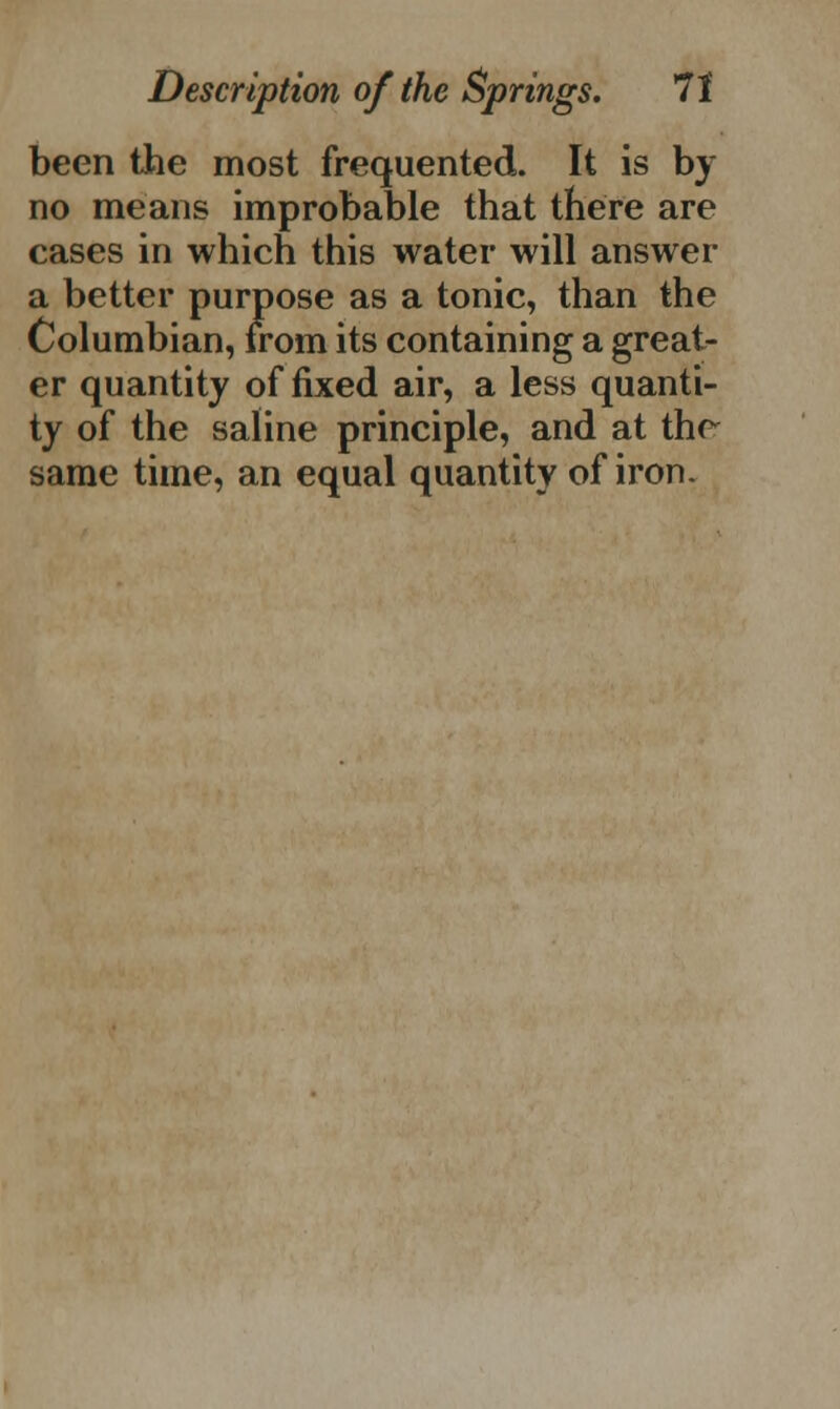 been the most frequented. It is by no means improbable that there are cases in which this water will answer a better purpose as a tonic, than the Columbian, from its containing a great- er quantity of fixed air, a less quanti- ty of the saline principle, and at thr same time, an equal quantity of iron.