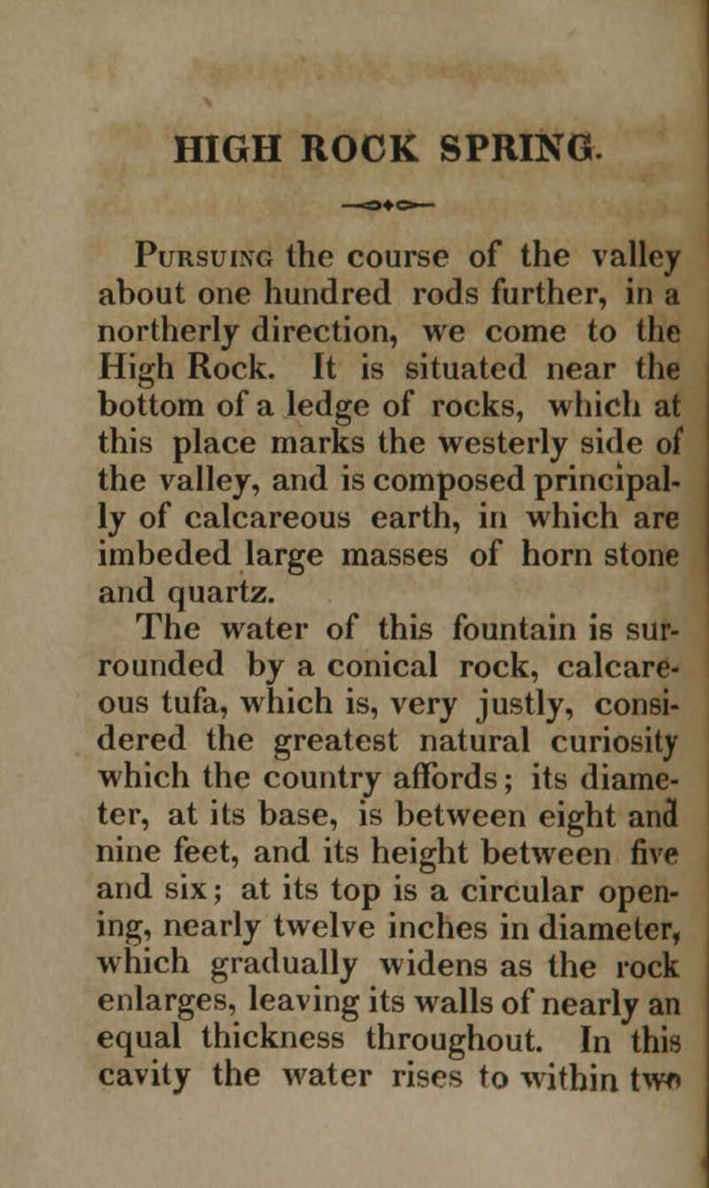 Pursuing the course of the valley about one hundred rods further, in a northerly direction, we come to the High Rock. It is situated near the bottom of a ledge of rocks, which at this place marks the westerly side of the valley, and is composed principal- ly of calcareous earth, in which are imbeded large masses of horn stone and quartz. The water of this fountain is sur- rounded by a conical rock, calcare- ous tufa, which is, very justly, consi- dered the greatest natural curiosity which the country affords; its diame- ter, at its base, is between eight and nine feet, and its height between five and six; at its top is a circular open- ing, nearly twelve inches in diameter, which gradually widens as the rock enlarges, leaving its walls of nearly an equal thickness throughout. In this cavity the water rises to within tw»