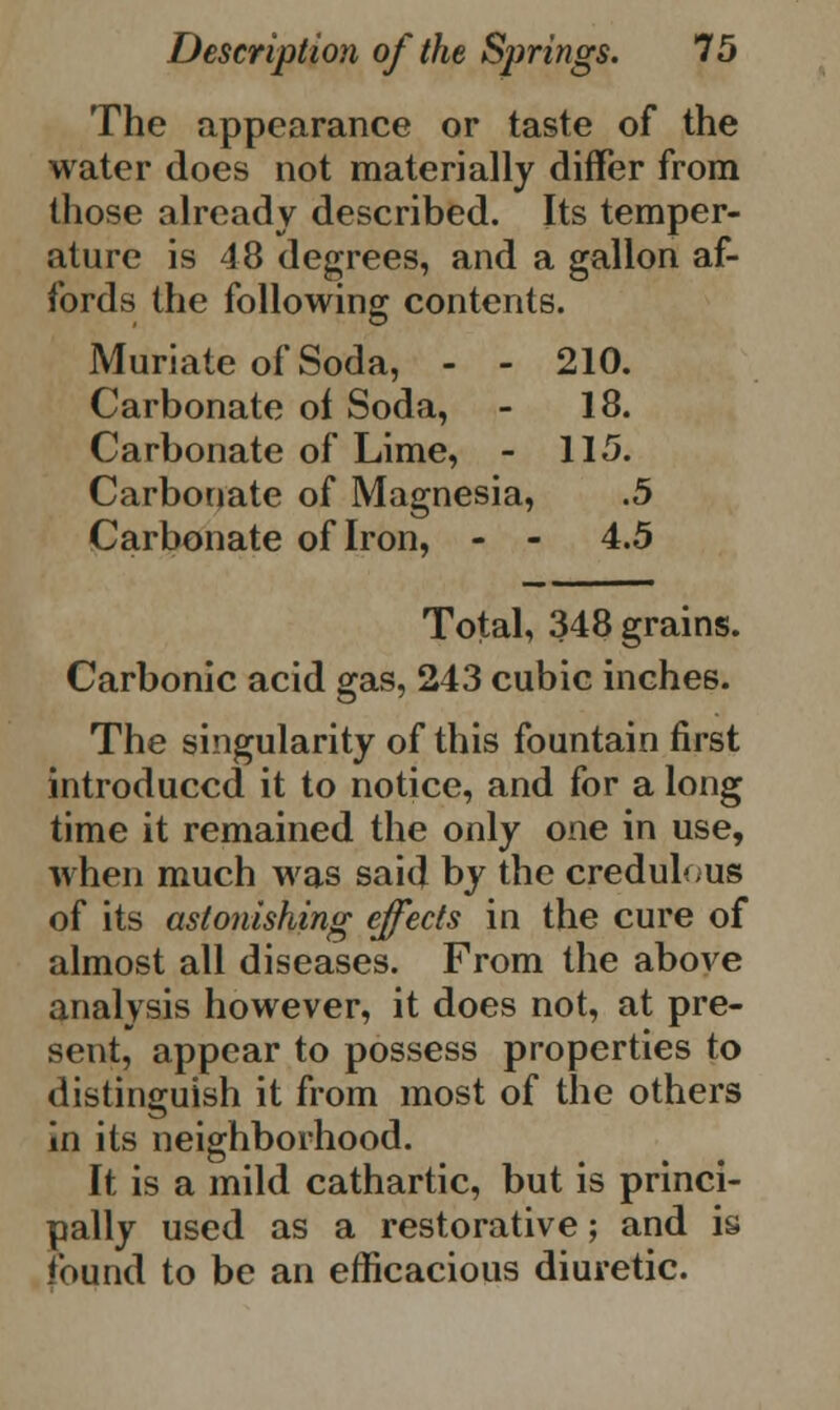 The appearance or taste of the water does not materially differ from those already described. Its temper- ature is 48 degrees, and a gallon af- fords the following contents. Muriate of Soda, - - 210. Carbonate of Soda, - 18. Carbonate of Lime, - 115. Carbonate of Magnesia, .5 Carbonate of Iron, - - 4.5 Total, 348 grains. Carbonic acid gas, 243 cubic inches. The singularity of this fountain first introduced it to notice, and for a long time it remained the only one in use, when much was said by the credulous of its astonishing effects in the cure of almost all diseases. From the above analysis however, it does not, at pre- sent, appear to possess properties to distinguish it from most of the others in its neighborhood. It is a mild cathartic, but is princi- pally used as a restorative; and is found to be an efficacious diuretic.