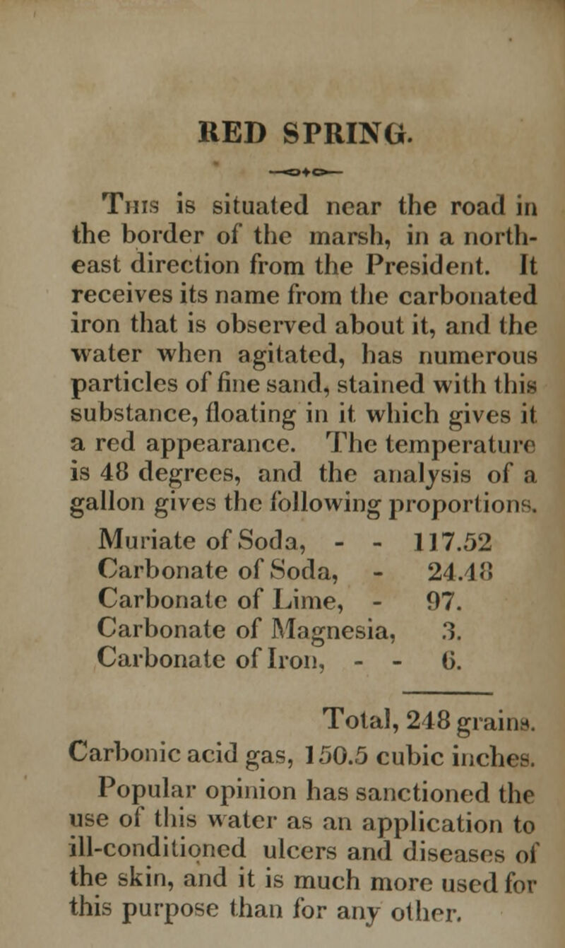 RED SPRING. This is situated near the road in the border of the marsh, in a north- east direction from the President. It receives its name from the carbonated iron that is observed about it, and the water when agitated, has numerous particles of fine sand, stained with this substance, floating in it which gives it a red appearance. The temperature is 48 degrees, and the analysis of a gallon gives the following proportions. Muriate of Soda, - - 117.52 Carbonate of Soda, - 24.48 Carbonate of Lime, - 97. Carbonate of Magnesia, 3. Carbonate of Iron, - - 6. Total, 248 grains. Carbonic acid gas, 150.5 cubic inches. Popular opinion has sanctioned the use of this water as an application to ill-conditioned ulcers and diseases of the skin, and it is much more used for this purpose than for any other.