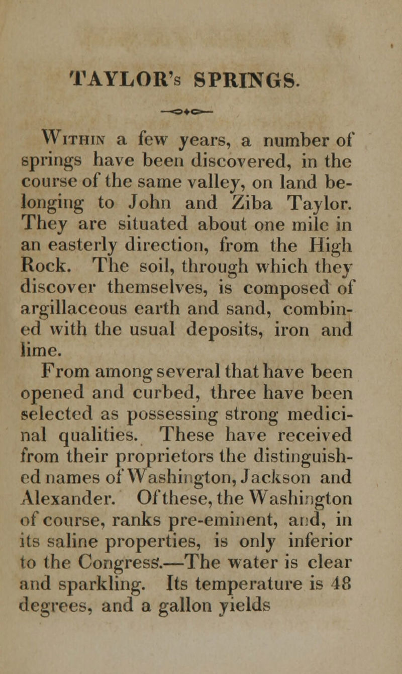 TAYLORs SPRINGS. Within a few years, a number of springs have been discovered, in the course of the same valley, on land be- longing to John and Ziba Taylor. They are situated about one mile in an easterly direction, from the High Rock. The soil, through which they discover themselves, is composed of argillaceous earth and sand, combin- ed with the usual deposits, iron and lime. From among several that have been opened and curbed, three have been selected as possessing strong medici- nal qualities. These have received from their proprietors the distinguish- ed names of Washington, Jackson and Alexander. Of these, the Washington of course, ranks pre-eminent, and, in its saline properties, is only inferior to the Congress.—The water is clear and sparkling. Its temperature is 48 degrees, and a gallon yields