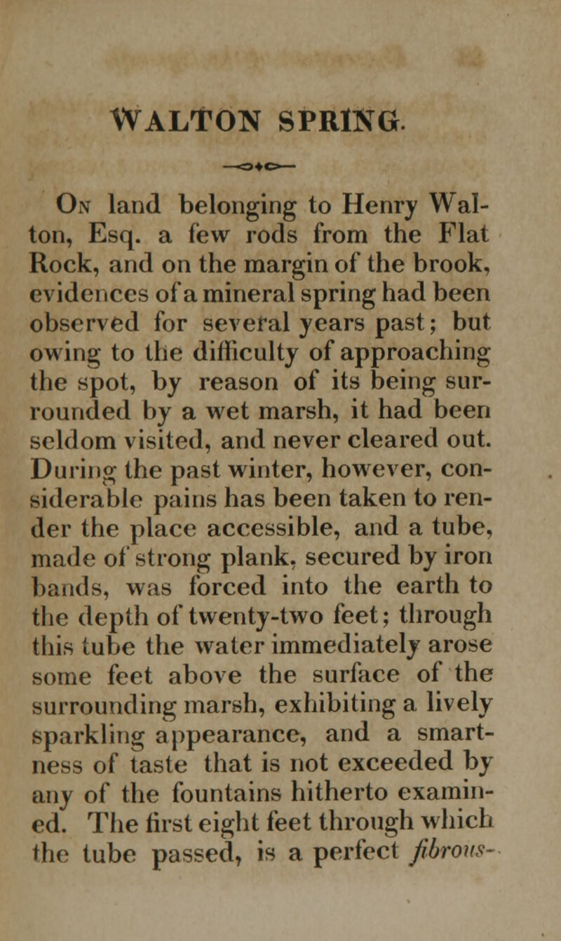 WALTON SPRING. On land belonging to Henry Wal- ton, Esq. a few rods from the Flat Rock, and on the margin of the brook, evidences of a mineral spring had been observed for several years past; but owing to the difficulty of approaching the spot, by reason of its being sur- rounded by a wet marsh, it had been seldom visited, and never cleared out. During the past winter, however, con- siderable pains has been taken to ren- der the place accessible, and a tube, made of strong plank, secured by iron bands, was forced into the earth to the depth of twenty-two feet; through this tube the water immediately arose some feet above the surface of the surrounding marsh, exhibiting a lively sparkling appearance, and a smart- ness of taste that is not exceeded by any of the fountains hitherto examin- ed. The first eight feet through which the tube passed, is a perfect fibrous-