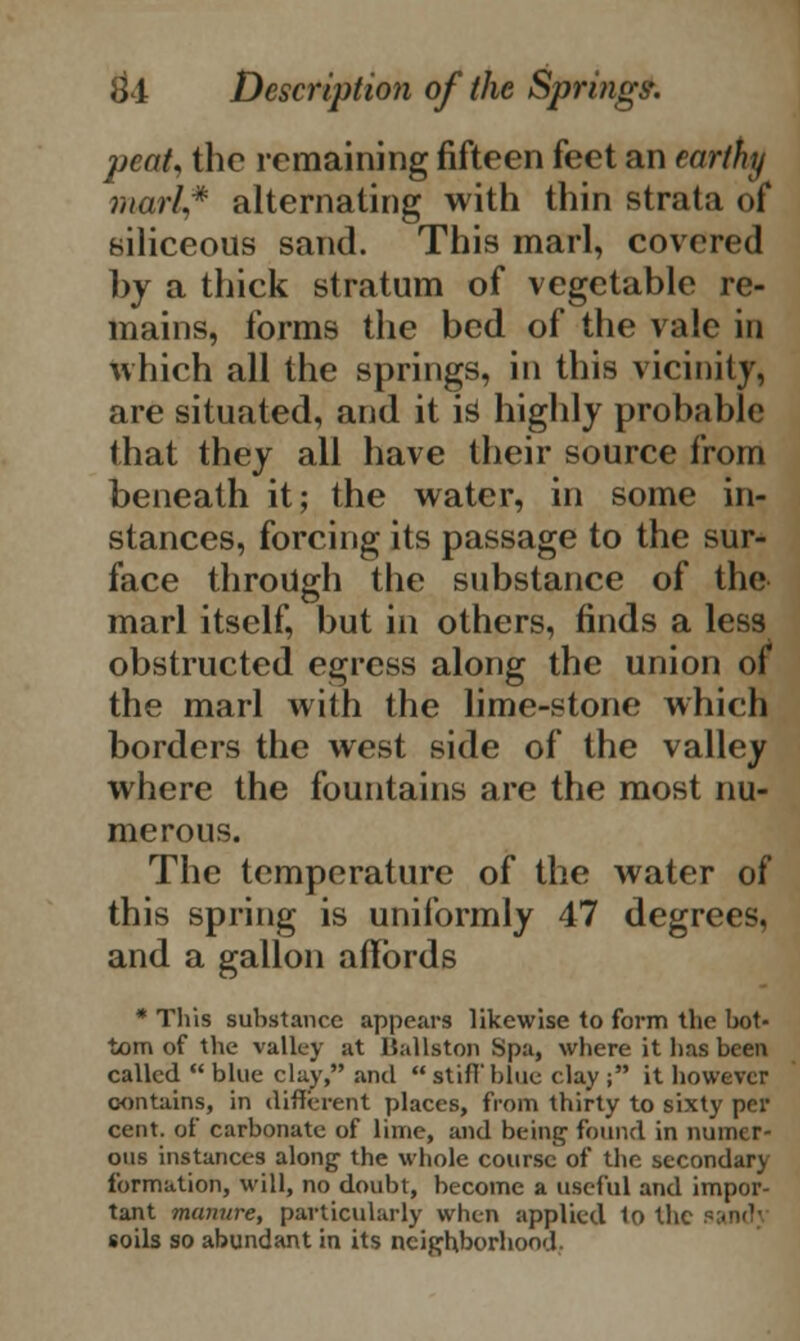 peat* the remaining fifteen feet an earthy marl,* alternating with thin strata of siliceous sand. This marl, covered by a thick stratum of vegetable re- mains, forms the bed of the vale in which all the springs, in this vicinity, are situated, and it i3 highly probable that they all have their source from beneath it; the water, in some in- stances, forcing its passage to the sur- face through the substance of the marl itself, but in others, finds a less obstructed egress along the union of the marl with the lime-stone which borders the west side of the valley where the fountains are the most nu- merous. The temperature of the water of this spring is uniformly 47 degrees, and a gallon affords * This substance appears likewise to form the bot- tom of the valley at Ballston Spa, where it has been called  blue clay, and  stiff blue clay ; it however contains, in different places, from thirty to sixty per cent, of carbonate of lime, and being found in numer- ous instances along the whole course of the secondary formation, will, no doubt, become a useful and impor- tant manure, particularly when applied 1o the soils so abundant in its neighborhood.